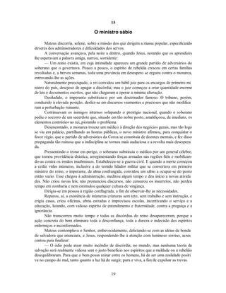 15
O ministro sábio
Mateus discorria, solene, sobre a missão dos que dirigem a massa popular, especificando
deveres dos administradores e dificuldades dos servos.
A conversação avançava, pela noite a dentro, quando Jesus, notando que os aprendizes
lhe esperavam a palavra amiga, narrou, sorridente:
— Um reino existia, em cuja intimidade apareceu um grande partido de adversários do
soberano que o governava. Pouco a pouco, o espírito de rebeldia cresceu em certas famílias
revoltadas e, a breves semanas, toda uma província em desespero se ergueu contra o monarca,
entravando-lhe as ações.
Naturalmente preocupado, o rei convidou um hábil juiz para os encargos de primeiro mi
nistro do país, desejoso de apagar a discórdia; mas o juiz começou a criar quantidade enorme
de leis e documentos escritos, que não chegaram a operar a mínima alteração.
Desiludido, o imperante substituiu-o por um doutrinador famoso. O tribuno, porém,
conduzido à elevada posição, desfez-se em discursos veementes e preciosos que não modifica
ram a perturbação reinante.
Continuavam os inimigos internos solapando o prestígio nacional, quando o soberano
pediu o socorro de um sacerdote que, situado em tão nobre posto, amaldiçoou, de imediato, os
elementos contrários ao rei, piorando o problema.
Desencantado, o monarca trouxe um médico à direção dos negócios gerais, mas tão logo
se viu em palácio, partilhando as honras públicas, o novo ministro afirmou, para conquistar o
favor régio, que o partido de adversários da Coroa se constituía de doentes mentais, e fez disso
propaganda tão ruinosa que a indisciplina se tornou mais audaciosa e a revolta mais desespera
da.
Pressentindo o trono em perigo, o soberano substituiu o médico por um general célebre,
que tomou providência drástica, arregimentando forças armadas nas regiões fiéis e mobilizan-
do-as contra os irmãos insubmissos. Estabeleceu-se a guerra civil. E quando a morte começou
a ceifar vidas inúmeras, inclusive a do temido lidador militar que se convertera em primeiro
ministro do reino, o imperante, de alma confrangida, convidou um sábio a ocupar-se do posto
então vazio. Esse chegou à administração, meditou algum tempo e deu início a novas ativida
des. Não criou novas leis, não pronunciou discursos, não censurou os insurretos, não perdeu
tempo em zombaria e nem estimulou qualquer cultura de vingança.
Dirigiu-se em pessoa à região conflagrada, a fim de observar-lhe as necessidades.
Reparou, aí, a existência de inúmeras criaturas sem teto, sem trabalho e sem instrução, e
erigiu casas, criou oficinas, abriu estradas e improvisou escolas, incentivando o serviço e a
educação, lutando, com valioso espírito de entendimento e fraternidade, contra a preguiça e a
ignorância.
Não transcorreu muito tempo e todas as discórdias do reino desapareceram, porque a
ação concreta do bem eliminara toda a desconfiança, toda a dureza e indecisão dos espíritos
enfermiços e inconformados.
Mateus contemplava o Senhor, embevecidamente, deliciando-se com as idéias de bonda
de salvadora que enunciara, e Jesus, respondendo-lhe à atenção com luminoso sorriso, acres
centou para finalizar:
— O ódio pode atear muito incêndio de discórdia, no mundo, mas nenhuma teoria de
salvação será realmente valiosa sem o justo benefício aos espíritos que a maldade ou a rebelião
desequilibraram. Para que o bem possa reinar entre os homens, há de ser uma realidade positi
va no campo do mal, tanto quanto a luz há de surgir, pura e viva, a fim de expulsar as trevas.
19

 