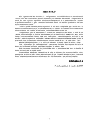 Jesus no Lar
Para a generalidade dos estudiosos, o Cristo permanece tão-somente situado na História modifi
cando o curso dos acontecimentos políticos do mundo; para a maioria dos teólogos, é simples objeto de
estudo, nas letras sagradas, imprimindo novo rumo às interpretações da fé; para os filósofos, é o centro
de polêmicas infindáveis, e, para a multidão dos crentes inertes, é o benfeitor providencial nas crises
inquietantes da vida comum.
Todavia, quando o homem percebe a grandeza da Boa Nova, compreende que o Mestre não é a
penas o reformador da civilização, o legislador da crença, o condutor do raciocínio ou o doador de faci
lidades terrestres, mas também, acima de tudo, o renovador da vida de cada um.
Atingindo esse ápice do entendimento, a criatura ama o templo que lhe orienta o modo de ser;
contudo, não se restringe às reuniões convencionais para as manifestações adorativas e, sim, traz o
Amigo Celeste ao santuário familiar, onde Jesus, então, passa a controlar as paixões, a corrigir as ma
neiras e a inspirar as palavras, habilitando o aprendiz a traduzir-lhe os ensinamentos eternos através de
ações vivas, com as quais espera o Senhor estender o divino reinado da paz e do amor sobre a Terra.
Quando o Evangelho penetra o Lar, o coração abre mais facilmente a porta ao Mestre Divino.
Neio Lúcio conhece esta verdade profunda e consagra aos discípulos novos algumas das lições do
Senhor no círculo mais íntimo dos apóstolos e seguidores da primeira hora.
Hoje, que quase vinte séculos são já decorridos sobre as primícias da Boa Nova, o dimicílio de
Simão se transformou no mundo inteiro...
Jesus continua falando aos companheiros de todas as latitudes. Que a sua voz incisiva e doce
possa gravar no livro de nossa alma a lição renovadora de que carecemos à frente do porvir, converten-
do-nos em semeadores ativos de seu infinito amor, é a felicidade maior a que poderemos aspirar.
Emmanuel

Pedro Leopoldo, 3 de outubro de 1949.
2
 