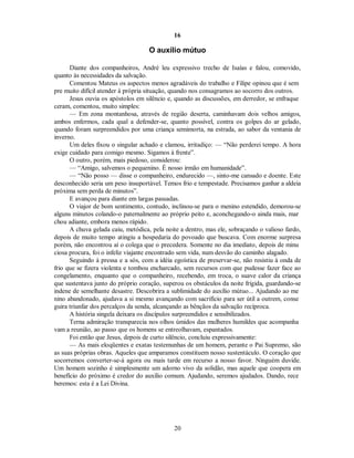 16
O auxílio mútuo
Diante dos companheiros, André leu expressivo trecho de Isaías e falou, comovido,
quanto às necessidades da salvação.
Comentou Mateus os aspectos menos agradáveis do trabalho e Filipe opinou que é sem
pre muito difícil atender à própria situação, quando nos consagramos ao socorro dos outros.
Jesus ouvia os apóstolos em silêncio e, quando as discussões, em derredor, se enfraque
ceram, comentou, muito simples:
— Em zona montanhosa, através de região deserta, caminhavam dois velhos amigos,
ambos enfermos, cada qual a defender-se, quanto possível, contra os golpes do ar gelado,
quando foram surpreendidos por uma criança semimorta, na estrada, ao sabor da ventania de
inverno.
Um deles fixou o singular achado e clamou, irritadiço: — “Não perderei tempo. A hora
exige cuidado para comigo mesmo. Sigamos à frente”.
O outro, porém, mais piedoso, considerou:
— “Amigo, salvemos o pequenino. É nosso irmão em humanidade”.
— “Não posso — disse o companheiro, endurecido —, sinto-me cansado e doente. Este
desconhecido seria um peso insuportável. Temos frio e tempestade. Precisamos ganhar a aldeia
próxima sem perda de minutos”.
E avançou para diante em largas passadas.
O viajor de bom sentimento, contudo, inclinou-se para o menino estendido, demorou-se
alguns minutos colando-o paternalmente ao próprio peito e, aconchegando-o ainda mais, mar
chou adiante, embora menos rápido.
A chuva gelada caiu, metódica, pela noite a dentro, mas ele, sobraçando o valioso fardo,
depois de muito tempo atingiu a hospedaria do povoado que buscava. Com enorme surpresa
porém, não encontrou aí o colega que o precedera. Somente no dia imediato, depois de minu
ciosa procura, foi o infeliz viajante encontrado sem vida, num desvão do caminho alagado.
Seguindo à pressa e a sós, com a idéia egoística de preservar-se, não resistiu à onda de
frio que se fizera violenta e tombou encharcado, sem recursos com que pudesse fazer face ao
congelamento, enquanto que o companheiro, recebendo, em troca, o suave calor da criança
que sustentava junto do próprio coração, superou os obstáculos da noite frígida, guardando-se
indene de semelhante desastre. Descobrira a sublimidade do auxílio mútuo... Ajudando ao me
nino abandonado, ajudava a si mesmo avançando com sacrifício para ser útil a outrem, conse
guira triunfar dos percalços da senda, alcançando as bênçãos da salvação recíproca.
A história singela deixara os discípulos surpreendidos e sensibilizados.
Terna admiração transparecia nos olhos úmidos das mulheres humildes que acompanha
vam a reunião, ao passo que os homens se entreolhavam, espantados.
Foi então que Jesus, depois de curto silêncio, concluiu expressivamente:
— As mais eloqüentes e exatas testemunhas de um homem, perante o Pai Supremo, são
as suas próprias obras. Aqueles que amparamos constituem nosso sustentáculo. O coração que
socorremos converter-se-á agora ou mais tarde em recurso a nosso favor. Ninguém duvide.
Um homem sozinho é simplesmente um adorno vivo da solidão, mas aquele que coopera em
benefício do próximo é credor do auxílio comum. Ajudando, seremos ajudados. Dando, rece
beremos: esta é a Lei Divina.
20

 