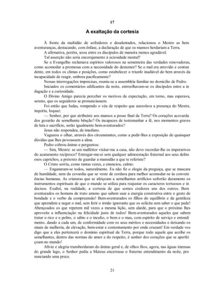 17
A exaltação da cortesia
À frente da multidão de sofredores e desalentados, relacionou o Mestre as bem
aventuranças, destacando, com ênfase, a declaração de que os mansos herdariam a Terra.
A afirmativa, porém, soou entre os discípulos de maneira menos agradável.
Tal asserção não seria encorajamento à ociosidade mental?
Se o Evangelho reclamava espíritos valorosos na sementeira das verdades renovadoras,
como acomodar a promessa com a necessidade do destemor? Se o mal era atrevido e contun
dente, em todos os climas e posições, como estabelecer o triunfo inadiável do bem através da
incapacidade de reagir, embora pacificamente?
Nessas interrogações imprecisas, reuniu-se a assembléia familiar no domicílio de Pedro.
Iniciados os comentários edificantes da noite, entreolhavam-se os discípulos entre a in
dagação e a curiosidade.
O Divino Amigo parecia perceber os motivos da expectação, em torno, mas esperava,
sereno, que os seguidores se pronunciassem.
Foi então que Judas, rompendo o véu de respeito que aureolava a presença do Mestre,
inquiriu, loquaz:
— Senhor, por que atribuíste aos mansos a posse final da Terra? Os corações acovarda
dos gozarão de semelhante bênção? Os incapazes de testemunhar a fé, nos momentos graves
de luta e sacrifício, serão igualmente bem-aventurados?
Jesus não respondeu, de imediato.
Vagueou o olhar, através dos circunstantes, como a pedir-lhes a exposição de quaisquer
dúvidas que lhes povoassem a alma.
Pedro cobrou ânimo e perguntou:
— Sim, Mestre: se um malfeitor visitar-me a casa, não devo recordar-lhe os imperativos
do acatamento recíproco? Entregar-me-ei sem qualquer admoestação fraternal aos seus delitu
osos caprichos, a pretexto de guardar a mansidão a que te referiste?
O Cristo sorriu, como tantas vezes, e enunciou, calmo:
— Enganaram-se todos, naturalmente. Eu não fiz o elogio da preguiça, que se mascara
de humildade, nem da covardia que se veste de cordura para melhor acomodar-se às conveni
ências humanas. As criaturas que se afeiçoam a semelhantes artifícios sofrerão duramente os
instrumentos espirituais de que o mundo se utiliza para reajustar os caracteres tortuosos e in
decisos. Exaltei, na realidade, a cortesia de que somos credores uns dos outros. Bem
aventurados os homens de trato ameno que sabem usar a energia construtiva entre o gesto de
bondade e o verbo da compreensão! Bem-aventurados os filhos do equilíbrio e da gentileza
que aprendem a negar o mal, sem ferir o irmão ignorante que os solicita sem saber o que pede!
Abençoados os que repetem mil vezes a mesma lição, sem alarde, para que o próximo lhes
aproveite a influenciação na felicidade justa de todos! Bem-aventurados aqueles que sabem
tratar o rico e o pobre, o sábio e o inculto, o bom e o mau, com espírito de serviço e entendi
mento, dando a cada um, de conformidade com os seus méritos e necessidades e deixando os
sinais de melhoria, de elevação, bem-estar e contentamento por onde cruzam! Em verdade vos
digo que a eles pertencerá o domínio espiritual da Terra, porque todo aquele que acolhe os
semelhantes, dentro das normas do amor e do respeito, é senhor dos corações que se aperfei
çoam no mundo!
Alívio e alegria transbordaram do ânimo geral e, de olhos fitos, agora, nas águas imensas
do grande lago, o Senhor pediu a Mateus encerrasse o fraterno entendimento da noite, pro
nunciando uma prece.
21

 