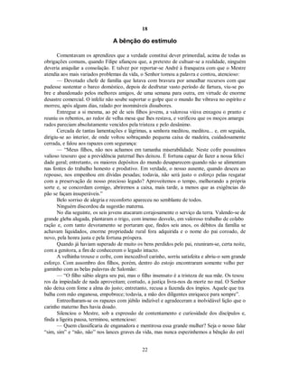 18
A bênção do estímulo
Comentavam os aprendizes que a verdade constitui dever primordial, acima de todas as
obrigações comuns, quando Filipe afiançou que, a pretexto de cultuar-se a realidade, ninguém
deveria aniquilar a consolação. E talvez por reportar-se André à franqueza com que o Mestre
atendia aos mais variados problemas da vida, o Senhor tomou a palavra e contou, atencioso:
— Devotado chefe de família que lutava com bravura por amealhar recursos com que
pudesse sustentar o barco doméstico, depois de desfrutar vasto período de fartura, viu-se po
bre e abandonado pelos melhores amigos, de uma semana para outra, em virtude de enorme
desastre comercial. O infeliz não soube suportar o golpe que o mundo lhe vibrava no espírito e
morreu, após alguns dias, ralado por inomináveis dissabores.
Entregue a si mesma, ao pé de seis filhos jovens, a valorosa viúva enxugou o pranto e
reuniu os rebentos, ao redor de velha mesa que lhes restava, e verificou que os moços amargu
rados pareciam absolutamente vencidos pela tristeza e pelo desânimo.
Cercada de tantas lamentações e lágrimas, a senhora meditou, meditou... e, em seguida,
dirigiu-se ao interior, de onde voltou sobraçando pequena caixa de madeira, cuidadosamente
cerrada, e falou aos rapazes com segurança:
— “Meus filhos, não nos achamos em tamanha miserabilidade. Neste cofre possuímos
valioso tesouro que a previdência paternal lhes deixou. É fortuna capaz de fazer a nossa felici
dade geral; entretanto, os maiores depósitos do mundo desaparecem quando não se alimentam
nas fontes do trabalho honesto e produtivo. Em verdade, o nosso ausente, quando desceu ao
repouso, nos empenhou em dívidas pesadas; todavia, não será justo o esforço pelas resgatar
com a preservação de nosso precioso legado? Aproveitemos o tempo, melhorando a própria
sorte e, se concordam comigo, abriremos a caixa, mais tarde, a menos que as exigências do
pão se façam insuperáveis.”
Belo sorriso de alegria e reconforto apareceu no semblante de todos.
Ninguém discordou da sugestão materna.
No dia seguinte, os seis jovens atacaram corajosamente o serviço da terra. Valendo-se de
grande gleba alugada, plantaram o trigo, com imenso desvelo, em valoroso trabalho de colabo
ração e, com tanto devotamento se portaram que, findos seis anos, os débitos da família se
achavam liquidados, enorme propriedade rural fora adquirida e o nome do pai coroado, de
novo, pela honra justa e pela fortuna próspera.
Quando já haviam superado de muito os bens perdidos pelo pai, reuniram-se, certa noite,
com a genitora, a fim de conhecerem o legado intacto.
A velhinha trouxe o cofre, com inexcedível carinho, sorriu satisfeita e abriu-o sem grande
esforço. Com assombro dos filhos, porém, dentro do estojo encontraram somente velho per
gaminho com as belas palavras de Salomão:
— “O filho sábio alegra seu pai, mas o filho insensato é a tristeza de sua mãe. Os tesou
ros da impiedade de nada aproveitam; contudo, a justiça livra-nos da morte no mal. O Senhor
não deixa com fome a alma do justo; entretanto, recusa a fazenda dos ímpios. Aquele que tra
balha com mão enganosa, empobrece; todavia, a mão dos diligentes enriquece para sempre”.
Entreolharam-se os rapazes com júbilo indizível e agradeceram a inolvidável lição que o
carinho materno lhes havia doado.
Silenciou o Mestre, sob a expressão de contentamento e curiosidade dos discípulos e,
finda a ligeira pausa, terminou, sentencioso:
— Quem classificaria de enganadora e mentirosa essa grande mulher? Seja o nosso falar
“sim, sim” e “não, não” nos lances graves da vida, mas nunca espezinhemos a bênção do estí
22

 