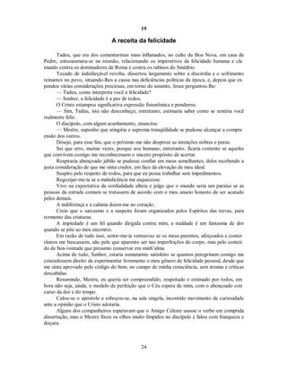19
A receita da felicidade
Tadeu, que era dos comentaristas mais inflamados, no culto da Boa Nova, em casa de
Pedro, entusiasmara-se na reunião, relacionando os imperativos da felicidade humana e cla
mando contra os dominadores de Roma e contra os rabinos do Sinédrio.
Tocado de indisfarçável revolta, dissertou largamente sobre a discórdia e o sofrimento
reinantes no povo, situando-lhes a causa nas deficiências políticas da época, e, depois que ex
pendeu várias considerações preciosas, em torno do assunto, Jesus perguntou-lhe:
— Tadeu, como interpreta você a felicidade?
— Senhor, a felicidade é a paz de todos.

O Cristo estampou significativa expressão fisionômica e ponderou:

— Sim, Tadeu, isto não desconheço; entretanto, estimaria saber como se sentiria você
realmente feliz.
O discípulo, com algum acanhamento, enunciou:
— Mestre, suponho que atingiria a suprema tranqüilidade se pudesse alcançar a compre
ensão dos outros.
Desejo, para esse fim, que o próximo me não despreze as intenções nobres e puras.
Sei que erro, muitas vezes, porque sou humano; entretanto, ficaria contente se aqueles
que convivem comigo me reconhecessem o sincero propósito de acertar.
Respiraria abençoado júbilo se pudesse confiar em meus semelhantes, deles recebendo a
justa consideração de que me sinta credor, em face da elevação de meu ideal.
Suspiro pelo respeito de todos, para que eu possa trabalhar sem impedimentos.
Regozijar-me-ia se a maledicência me esquecesse.
Vivo na expectativa da cordialidade alheia e julgo que o mundo seria um paraíso se as
pessoas da estrada comum se tratassem de acordo com o meu anseio honesto de ser acatado
pelos demais.
A indiferença e a calúnia doem-me no coração.
Creio que o sarcasmo e a suspeita foram organizados pelos Espíritos das trevas, para
tormento das criaturas.
A impiedade é um fel quando dirigida contra mim, a maldade é um fantasma de dor
quando se põe ao meu encontro.
Em razão de tudo isso, sentir-me-ia venturoso se os meus parentes, afeiçoados e conter
râneos me buscassem, não pelo que aparento ser nas imperfeições do corpo, mas pelo conteú
do de boa-vontade que presumo conservar em minh’alma.
Acima de tudo, Senhor, estaria sumamente satisfeito se quantos peregrinam comigo me
concedessem direito de experimentar livremente o meu gênero de felicidade pessoal, desde que
me sinta aprovado pelo código do bem, no campo de minha consciência, sem ironias e críticas
descabidas.
Resumindo, Mestre, eu queria ser compreendido, respeitado e estimado por todos, em
bora não seja, ainda, o modelo de perfeição que o Céu espera de mim, com o abençoado con
curso da dor e do tempo.
Calou-se o apóstolo e esboçou-se, na sala singela, incontido movimento de curiosidade
ante a opinião que o Cristo adotaria.
Alguns dos companheiros esperavam que o Amigo Celeste usasse o verbo em comprida
dissertação, mas o Mestre fixou os olhos muito límpidos no discípulo e falou com franqueza e
doçura:
24

 