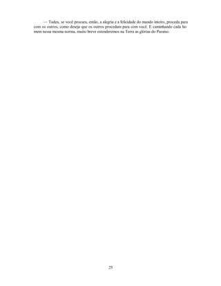 — Tadeu, se você procura, então, a alegria e a felicidade do mundo inteiro, proceda para
com os outros, como deseja que os outros procedam para com você. E caminhando cada ho
mem nessa mesma norma, muito breve estenderemos na Terra as glórias do Paraíso.
25

 