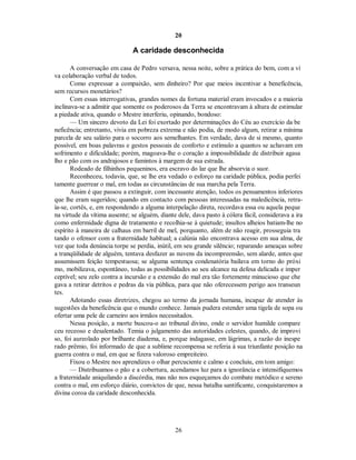 20
A caridade desconhecida
A conversação em casa de Pedro versava, nessa noite, sobre a prática do bem, com a vi
va colaboração verbal de todos.
Como expressar a compaixão, sem dinheiro? Por que meios incentivar a beneficência,
sem recursos monetários?
Com essas interrogativas, grandes nomes da fortuna material eram invocados e a maioria
inclinava-se a admitir que somente os poderosos da Terra se encontravam à altura de estimular
a piedade ativa, quando o Mestre interferiu, opinando, bondoso:
— Um sincero devoto da Lei foi exortado por determinações do Céu ao exercício da be
neficência; entretanto, vivia em pobreza extrema e não podia, de modo algum, retirar a mínima
parcela de seu salário para o socorro aos semelhantes. Em verdade, dava de si mesmo, quanto
possível, em boas palavras e gestos pessoais de conforto e estímulo a quantos se achavam em
sofrimento e dificuldade; porém, magoava-lhe o coração a impossibilidade de distribuir agasa
lho e pão com os andrajosos e famintos à margem de sua estrada.
Rodeado de filhinhos pequeninos, era escravo do lar que lhe absorvia o suor.
Reconheceu, todavia, que, se lhe era vedado o esforço na caridade pública, podia perfei
tamente guerrear o mal, em todas as circunstâncias de sua marcha pela Terra.
Assim é que passou a extinguir, com incessante atenção, todos os pensamentos inferiores
que lhe eram sugeridos; quando em contacto com pessoas interessadas na maledicência, retra-
ía-se, cortês, e, em respondendo a alguma interpelação direta, recordava essa ou aquela peque
na virtude da vítima ausente; se alguém, diante dele, dava pasto à cólera fácil, considerava a ira
como enfermidade digna de tratamento e recolhia-se à quietude; insultos alheios batiam-lhe no
espírito à maneira de calhaus em barril de mel, porquanto, além de não reagir, prosseguia tra
tando o ofensor com a fraternidade habitual; a calúnia não encontrava acesso em sua alma, de
vez que toda denúncia torpe se perdia, inútil, em seu grande silêncio; reparando ameaças sobre
a tranqüilidade de alguém, tentava desfazer as nuvens da incompreensão, sem alarde, antes que
assumissem feição tempestuosa; se alguma sentença condenatória bailava em torno do próxi
mo, mobilizava, espontâneo, todas as possibilidades ao seu alcance na defesa delicada e imper
ceptível; seu zelo contra a incursão e a extensão do mal era tão fortemente minucioso que che
gava a retirar detritos e pedras da via pública, para que não oferecessem perigo aos transeun
tes.
Adotando essas diretrizes, chegou ao termo da jornada humana, incapaz de atender às
sugestões da beneficência que o mundo conhece. Jamais pudera estender uma tigela de sopa ou
ofertar uma pele de carneiro aos irmãos necessitados.
Nessa posição, a morte buscou-o ao tribunal divino, onde o servidor humilde compare
ceu receoso e desalentado. Temia o julgamento das autoridades celestes, quando, de improvi
so, foi aureolado por brilhante diadema, e, porque indagasse, em lágrimas, a razão do inespe
rado prêmio, foi informado de que a sublime recompensa se referia à sua triunfante posição na
guerra contra o mal, em que se fizera valoroso empreiteiro.
Fixou o Mestre nos aprendizes o olhar percuciente e calmo e concluiu, em tom amigo:
— Distribuamos o pão e a cobertura, acendamos luz para a ignorância e intensifiquemos
a fraternidade aniquilando a discórdia, mas não nos esqueçamos do combate metódico e sereno
contra o mal, em esforço diário, convictos de que, nessa batalha santificante, conquistaremos a
divina coroa da caridade desconhecida.
26

 