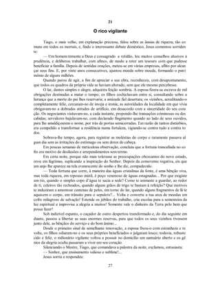 21
O rico vigilante
Tiago, o mais velho, em explanação preciosa, falou sobre as ânsias de riqueza, tão co
muns em todos os mortais, e, findo o interessante debate doméstico, Jesus comentou sorriden
te:
— Um homem temente a Deus e consagrado a retidão, leu muitos conselhos alusivos à
prudência, e deliberou trabalhar, com afinco, de modo a reter um tesouro com que pudesse
beneficiar a família. Depois de sentidas orações, meteu-se em várias empresas, aflito por alcan
çar seus fins. E, por vinte anos consecutivos, ajuntou moeda sobre moeda, formando o patri
mônio de alguns milhões.
Quando parou de agir, a fim de apreciar a sua obra, reconheceu, com desapontamento,
que todos os quadros da própria vida se haviam alterado, sem que ele mesmo percebesse.
O lar, dantes simples e alegre, adquirira feição sombria. A esposa fizera-se escrava de mil
obrigações destinadas a matar o tempo; os filhos cochichavam entre si, consultando sobre a
herança que a morte do pai lhes reservaria; a amizade fiel desertara; os vizinhos, acreditando-o
completamente feliz, cercaram-no de inveja e ironia; as autoridades da localidade em que vivia
obrigavam-no a dobradas atitudes de artifício, em desacordo com a sinceridade do seu cora
ção. Os negociantes visitavam-no, a cada instante, propondo-lhe transações criminosas ou des
cabidas; servidores bajulavam-no, com declarado fingimento quando ao lado de seus ouvidos,
para lhe amaldiçoarem o nome, por trás de portas semicerradas. Em razão de tantos distúrbios,
era compelido a transformar a residência numa fortaleza, vigiando-se contra tudo e contra to
dos.
Sobrava-lhe tempo, agora, para registrar as moléstias do corpo e raramente passava al
gum dia sem as irritações do estômago ou sem dores de cabeça.
Em poucas semanas de meticulosa observação, concluiu que a fortuna trancafiada no co
fre era motivo de desilusões e arrependimentos sem termo.
Em certa noite, porque não mais tolerasse as preocupações obcecantes do novo estado,
orou em lágrimas, suplicando a inspiração do Senhor. Depois da comovente rogativa, eis que
um anjo lhe aparece na tela evanescente do sonho e lhe diz, compadecido:
— Toda fortuna que corre, à maneira das águas cristalinas da fonte, é uma bênção viva,
mas toda riqueza, em repouso inútil, é poço venenoso de águas estagnadas... Por que exigiste
um rio, quando o simples copo d’água te sacia a sede? Como te animaste a guardar, ao redor
de ti, celeiros tão recheados, quando alguns grãos de trigo te bastam à refeição? Que motivos
te induziram a amontoar centenas de peles, em torno do lar, quando alguns fragmentos de lã te
aquecem o corpo, em trânsito para o sepulcro?... Volta e converte a tua arca de moedas em
cofre milagroso de salvação! Estende os júbilos do trabalho, cria escolas para a sementeira da
luz espiritual e improvisa a alegria a muitos! Somente vale o dinheiro da Terra pelo bem que
possa fazer!
Sob indizível espanto, o caçador de outro despertou transformado e, do dia seguinte em
diante, passou a libertar as suas enormes reservas, para que todos os seus vizinhos tivessem
junto dele, as bênçãos do serviço e do bom ânimo...
Desde o primeiro sinal de semelhante renovação, a esposa fixou-o com estranheza e re
volta, os filhos odiaram-no e os seus próprios beneficiados o julgaram louco; todavia, robuste
cido e feliz, o milionário vigilante voltou a possuir no domicílio um santuário aberto e os gê
nios da alegria oculta passaram a viver em seu coração.
Silenciando o Mestre, Tiago, que comandava a palestra da noite, exclamou, entusiasta:
— Senhor, que ensinamento valioso e sublime!...

Jesus sorriu e respondeu:

27

 