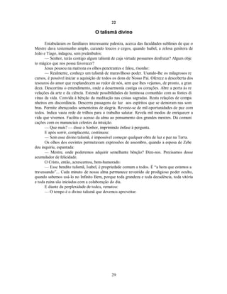 22
O talismã divino
Entabularam os familiares interessante palestra, acerca das faculdades sublimes de que o
Mestre dava testemunho amplo, curando loucos e cegos, quando Isabel, a zelosa genitora de
João e Tiago, indagou, sem preâmbulos:
— Senhor, terás contigo algum talismã de cuja virtude possamos desfrutar? Algum obje
to mágico que nos possa favorecer?
Jesus pousou na matrona os olhos penetrantes e falou, risonho:
— Realmente, conheço um talismã de maravilhoso poder. Usando-lhe os milagrosos re
cursos, é possível iniciar a aquisição de todos os dons de Nosso Pai. Oferece a descoberta dos
tesouros do amor que resplandecem ao redor de nós, sem que lhes vejamos, de pronto, a gran
deza. Descortina o entendimento, onde a desarmonia castiga os corações. Abre a porta às re
velações da arte e da ciência. Estende possibilidades de luminosa comunhão com as fontes di
vinas da vida. Convida à bênção da meditação nas coisas sagradas. Reata relações de compa
nheiros em discordância. Descerra passagens de luz aos espíritos que se demoram nas som
bras. Permite abençoadas sementeiras de alegria. Reveste-se de mil oportunidades de paz com
todos. Indica vasta rede de trilhos para o trabalho salutar. Revela mil modos de enriquecer a
vida que vivemos. Facilita o acesso da alma ao pensamento dos grandes mestres. Dá comuni
cações com os mananciais celestes da intuição.
— Que mais? — disse o Senhor, imprimindo ênfase à pergunta.

E após sorrir, complacente, continuou:

— Sem esse divino talismã, é impossível começar qualquer obra de luz e paz na Terra.
Os olhos dos ouvintes permutavam expressões de assombro, quando a esposa de Zebe
deu inquiriu, espantada:
— Mestre, onde poderemos adquirir semelhante bênção? Dize-nos. Precisamos desse
acumulador de felicidade.
O Cristo, então, acrescentou, bem-humorado:
— Esse bendito talismã, Isabel, é propriedade comum a todos. É “a hora que estamos a
travessando”... Cada minuto de nossa alma permanece revestido de prodigioso poder oculto,
quando sabemos usá-lo no Infinito Bem, porque toda grandeza e toda decadência, toda vitória
e toda ruína são iniciadas com a colaboração do dia.
E diante da perplexidade de todos, rematou:
— O tempo é o divino talismã que devemos aproveitar.
29
 