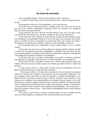 24
Os sinais da renovação
Ante a assembléia familiar, o Mestre tomou a palavra e falou, persuasivo:
— E quando o Reino Divino estiver às portas dos homens, a alma do mundo estará re
novada.
O mais poderoso não será o mais desapiedado e, sim, o que mais ame.
O vencedor não será aquele que guerrear o inimigo exterior até à morte em rios de san
gue, mas o que combater a iniquidade e a ignorância, dentro de si mesmo, até à extinção do
mal, nos círculos da própria natureza.
O mais eloqüente não será o dono do mais belo discurso, mas, sim, o que aliar as pala
vras santificantes aos próprios atos, elevando o padrão da vida, no lugar onde estiver.
O mais nobre não será o detentor do maior número de títulos que lhe conferem a transi
tória dominação em propriedades efêmeras da Terra, mas aquele que acumular, mais intensa
mente, os créditos do amor e da gratidão nos corações das mães e das crianças, dos velhos e
dos enfermos, dos homens leais e honestos, operosos e dignos, humildes e generosos.
O mais respeitável não será o dispensador de ouro e poder armado e, sim, o de melhor
coração.
O mais santo não será o que se isola em altares do supremo orgulho espiritual, evitando
o contacto dos que padecem, por temer a degradação e a imundície, mas sim, aquele que des
cer da própria grandeza, estendendo mãos fraternas aos miseráveis e sofredores, elevando-lhes
a alma dilacerada aos planos da alegria e do entendimento.
O mais puro não será o que foge ao intercâmbio com os maus e criminosos confessos,
mas aquele que se mergulha no lodo para salvar os irmãos decaídos, sem contaminar-se.
O mais sábio não será o possuidor de mais livros e teorias, mas justamente aquele que,
embora saiba pouco, procura acender uma luz nas sombras que ainda envolvem o irmão mais
próximo...
O Amigo Divino pousou os olhos lúcidos na noite clara que resplandecia, lá fora, em
pleno coração da Natureza, fez longo intervalo e acentuou:
— Nessa época sublime, os homens não se ausentarão do lar em combate aos próprios
irmãos, por exigências de conquista ou pelo ódio de raça, em tempestades de lágrimas e san
gue, porquanto estarão guerreando as trevas da ignorância, as chagas da enfermidade, as an
gústias da fome e as torturas morais de todos os matizes... Quando o arado substituir o carro
suntuoso dos triunfadores, nas exibições públicas de grandeza coletiva; quando o livro edifi
cante absorver o lugar da espada no espírito do povo; quando a bondade e a sabedoria presidi
rem às competições das criaturas para que os bons sejam venerados; quando o sacrifício pes
soal em proveito de todos constituir a honra legítima da individualidade, a fim de que a paz e o
amor não se percam, dentro da vida — então uma Nova Humanidade estará no berço luminoso
do Divino Reino...
Nesse ponto, a palavra doce e soberana fez branda pausa e, lá fora, na tepidez da noite
suave, as estrelas fulgentes, a cintilarem no alto, pareciam saudar essa era distante...
31

 