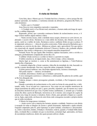 25
A visita da Verdade
Certa feita, disse o Mestre que só a Verdade fará livre o homem; e, talvez porque lhe não
pudesse apreender, de imediato, a vastíssima extensão da afirmativa, perguntou-lhe Pedro, no
culto doméstico:
— Senhor, que é a Verdade?

Jesus fixou no rosto enigmática expressão e respondeu:

— A Verdade total é a Luz Divina total; entretanto, o homem ainda está longe de supor-
tar-lhe a sublime fulguração.
Reparando, porém, que o pescador continuava faminto de esclarecimentos novos, o A
migo Celeste meditou alguns minutos e falou:
— Numa caverna escura, onde a claridade nunca surgira, demorava-se certo devoto, im
plorando o socorro divino. Declarava-se o mais infeliz dos homens, não obstante, em sua ce
gueira, sentir-se o melhor de todos. Reclamava contra o ambiente fétido em que se achava. O
ar empestado sufocava-o — dizia ele em gritos comoventes. Pedia uma porta libertadora que o
conduzisse ao convívio do dia claro. Afirmava-se robusto, apto, aproveitável. Por que motivo
era conservado ali, naquele insulamento doloroso? Chorava e bradava, não ocultando aflições
e exigências. Que razões o obrigavam a viver naquela atmosfera insuportável?
Notando Nosso Pai que aquele filho formulava súplicas incessantes, entre a revolta e a
amargura, profundamente compadecido enviou-lhe a Fé.
A sublime virtude exortou-o a confiar no futuro e a persistir na oração.
O infeliz consolou-se, de algum modo, mas, a breve tempo, voltou a lamuriar.
Queria fugir ao monturo e, como se lhe aumentassem as lágrimas, o Todo-Poderoso
mandou-lhe a Esperança.
A emissária afagou-lhe a fronte suarenta e falou-lhe da eternidade da vida, buscando se-
car-lhe o pranto desesperado. Para isso, rogou-lhe calma, resignação, fortaleza.
O pobre pareceu melhorar, mas, decorridas algumas horas, retomou a lamentação.
Não podia respirar — clamava, em desalento.
Condoído, determinou o Senhor que a Caridade o procurasse.
A nova mensageira acariciou-o e alimentou-o, endereçando-lhe palavras de carinho, qual
se lhe fora abnegada mãe.
Todavia, porque o mísero prosseguisse gritando, revoltado, o Pai Compassivo enviou
lhe a Verdade.
Quando a portadora de esclarecimento se fez sentir na forma de uma grande luz, o infor
tunado, então, viu-se tal qual era e apavorou-se. Seu corpo era um conjunto monstruoso de
chagas pustulentas da cabeça aos pés e, agora, percebia, espantado, que ele mesmo era o autor
da atmosfera intolerável em que vivia. O pobre tremeu cambaleante, e, notando que a Verdade
serena lhe abria a porta da libertação, horrorizou-se de si mesmo; sem coragem de cogitar da
própria cura, longe de encarar a visitadora, frente a frente, para aprender a limpar-se e a purifi-
car-se, fugiu, espavorido, em busca de outra furna onde conseguisse esconder a própria miséria
que só então reconhecia.
O Mestre fez longa pausa e terminou:
— Assim ocorre com a maioria dos homens, perante a realidade. Sentem-se com direito
à recepção de todas as bênçãos do Eterno e gritam fortemente, implorando a ajuda celestial.
Enquanto amparados pela Fé, pela Esperança ou pela Caridade, consolam-se e desconsolam
se, crêem e descrêem, tímidos, irritadiços e hesitantes; todavia, quando a Verdade brilha diante
deles, revelando-lhes a condição em que se encontram, costumam fugir, apressados, em busca
de esconderijos tenebrosos, dentro dos quais possam cultivar a ilusão.
32

 