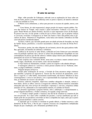 26
O valor do serviço
Filipe, velho pescador de Cafarnaum, enlevado com as explanações de Jesus sobre um
texto de Isaías, passou a comentar a diferença entre os justos e injustos, de maneira a destacar
o valor da santidade na Terra.
O Mestre ouviu calmamente, e, talvez para prevenir os excessos de opinião, narrou, com
bondade:
— Certo fariseu, de vida irrepreensível, atingiu posição de imenso respeito público. Pas
sava dias inteiros no Templo, entre orações e jejuns incessantes. Conhecia a Lei como nin
guém. Desde Moisés aos últimos Profetas, decorara os mais importantes textos da Revelação.
Se passava nas ruas, era tão grande a estima de que se fizera credor, que as próprias crianças
se curvavam, reverentes. Consagrara-se ao Santo dos Santos e fazia vida perfeita entre os pe
cadores da época. Alimentava-se frugalmente, vestia túnica sem mancha e abstinha-se de falar
com toda pessoa considerada impura.
Acontece, todavia, que, havendo grande peste em cidade próxima de Jerusalém, um Anjo
do Senhor desceu, prestimoso, a socorrer necessitados e doentes, em nome da Divina Provi
dência.
Necessitava, porém, das mãos diligentes de um homem, através das quais pudesse traba
lhar, apressado, em benefício de enfermos e sofredores.
Lembrou-se de recorrer ao santo fariseu, conhecido na Corte Celeste por seus reiterados
votos de perfeição espiritual, mas o devoto se achava tão profundamente mergulhado em suas
contemplações de pureza que não lhe sobrava o mínimo espaço interior para entender qualquer
pensamento de socorro às vítimas da epidemia.
Como cooperar com o emissário divino, nesse setor, se evitava o menor contacto com o
mundo vulgar, classificado, em sua mente, como vale da imundície?
O Anjo insistia no chamamento; contudo, a peste era exigente e não admitia delongas.
O mensageiro afastou-se e recorreu a outras pessoas amantes da Lei. Nenhuma, entre
tanto, se julgava habilitada a contribuir.
Ninguém desejava arriscar-se.
Instado pelas reclamações do serviço, o Enviado de Cima encontrou antigo criminoso
que mantinha o propósito de regenerar-se. Através dos fios invisíveis do pensamento, convi-
dou-o a segui-lo; e o velho ladrão, sinceramente transformado, não hesitou. Obedeceu ao doce
constrangimento e votou-se sem demora, com a espontaneidade da cooperação robusta e legí
tima, ao ministério do socorro e da salvação.
Enterrou cadáveres insepultos, improvisou remédios adequados à situação, semeou o
bom ânimo, aliviou os aflitos, renovou a coragem dos enfermos, libertou inúmeras criancinhas
ameaçadas pelo mal, criou serviços de consolação e esperança e, com isso, conquistou sólidas
amizades no Céu, adiantando-se de surpreendente maneira, no caminho do Paraíso.
Os presentes registraram a pequena história, entre a admiração e o desapontamento e,
porque ninguém interferisse, o Senhor comentou, em seguida a longo intervalo:
— A virtude é sempre grande e venerável, mas não há de cristalizar-se à maneira de jóia
rara sem proveito. Se o amor cobre a multidão dos pecados, o serviço santificante que nele se
inspira pode dar aos pecadores convertidos ao bem a companhia dos anjos, antes que os justos
ociosos possam desfrutar o celeste convívio.
E reparando que os ouvintes se retraíram no grande silêncio, o Senhor encerrou o culto
doméstico da Boa Nova, a fim de que o repouso trouxesse aos companheiros multiplicadas
bênçãos de paz e meditação, sob o firmamento pontilhado de luz.
33

 