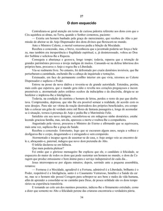 27
O dom esquecido
Centralizara-se geral atenção em torno de curiosa palestra referente aos dons com que o
Céu aquinhoa as almas, na Terra, quando o Senhor comentou, paciente:
— Existiu um homem banhado pela graça do merecimento, que recebeu do Alto a per
missão de abeirar-se do Anjo Dispensador dos dons divinos que florescem no mundo.
Ante o Ministro Celeste, o mortal venturoso pediu a bênção da Mocidade.
Recebeu a concessão, mas, e breve, reconheceu que a juventude poderia ser força e bele
za, mas também era inexperiência e fragilidade espiritual, e, já desinteressado, voltou ao Doa
dor Sublime e solicitou-lhe a Riqueza.
Conseguiu a abastança e gozou-a, longo tempo; todavia, reparou que a retenção de
grandes patrimônios provoca a inveja maligna de muitos. Cansando-se na defesa laboriosa dos
próprios bens, procurou o Anjo e rogou-lhe a Liberdade.
Viu-se realmente livre. No entanto, foi defrontado por cruéis demônios invisíveis, que lhe
perturbaram a caminhada, enchendo-lhe a cabeça de inquietude e tentações.
Extenuado, em face do permanente conflito interior em que vivia, retornou ao Celeste
Dispensador e suplicou o Poder.
Entrou na posse da nova dádiva e revestiu-se de grande autoridade. Entendeu, porém,
mais cedo que esperava, que o mando gera ódio e revolta nos corações preguiçosos e incom
preensíveis e, atormentado pelos estiletes ocultos da indisciplina e da discórdia, dirigiu-se ao
benfeitor e implorou-lhe a Inteligência.
Todavia, na condição de cientista e homem de letras, perdeu o resto de paz que desfru
tava. Compreendeu, depressa, que não lhe era possível semear a realidade, de acordo com os
seus desejos. Para não ser vítima da reação destruidora dos próprios beneficiados, era compe
lido a colocar um grão de verdade entre mil flores de fantasia passageira e, longe de acomodar
se à situação, tornou à presença do Anjo e pediu-lhe o Matrimônio Feliz.
Satisfeito em seu novo desígnio, reconfortou-se em milagroso ninho doméstico, estabe
lecendo graciosa família, mas, um dia, apareceu a morte e roubou-lhe a companheira.
Angustiado pela viuvez, procurou o Ministro do Eterno e afirmando que se equivocara,
mais uma vez, suplicou-lhe a graça da Saúde.
Recebeu a concessão. Entretanto, logo que se escoaram alguns anos, surgiu a velhice e
desfigurou-lhe o corpo, desgastando-o e enrugando-o sem compaixão.
Atormentado e incapaz agora de ausentar-se de casa, o Anjo amigo veio ao encontro de
le e, abraçando-o, paternal, indagou que novo dom pretendia do Alto.
O infeliz declarou-se em falência.
Que mais poderia pleitear?
Foi então que o glorioso mensageiro lhe explicou que ele, o candidato à felicidade, se
esquecera do maior de todos os dons que pode sustentar um homem no mundo, o dom da Co
ragem que produz entusiasmo e bom ânimo para o serviço indispensável de cada dia...
Jesus interrompeu-se por alguns minutos; depois, sorrindo ante a pequena assembléia,
rematou:
— Formosa é a Mocidade, agradável é a Fortuna, admirável é a Liberdade, brilhante é o
Poder, respeitável é a Inteligência, santo é o Casamento Venturoso, bendita é a Saúde da car
ne, mas se o homem não possui Coragem para sobrepor-se aos bens e males da vida humana,
afim de aprender a consolidar-se no caminho para Deus, de pouca utilidade são os dons tempo
rários na experiência transitória.
E tomando ao colo um dos meninos presentes, indicou-lhe o firmamento estrelado, como
a dizer que somente no Alto a felicidade perene das criaturas encontraria a verdadeira pátria.
34

 