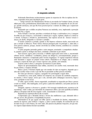 28
A resposta celeste
Solicitando Bartolomeu esclarecimentos quanto às respostas do Alto às súplicas dos ho
mens, respondeu Jesus para elucidação geral:
— Antigo instrutor dos Mandamentos Divinos ia em missão da Verdade Celeste, de uma
aldeia para outra, profundamente distanciadas entre si, fazendo-se acompanhar de um cão ami
go, quando anoiteceu, sem que lhe fosse possível prever o número de milhas que o separavam
do destino.
Reparando que a solidão em plena Natureza era medonha, orou, implorando a proteção
do Eterno Pai, e seguiu.
Noite fechada e sem luar, percebeu a existência de larga e confortadora cova, à margem
da trilha em que avançava, e acariciando o animal que o seguia, vigilante, dispôs-se a deitar-se
e dormir. Começou a instalar-se, pacientemente, mas espessa nuvem de moscas vorazes o
atacou, de chofre, obrigando-o a retomar o caminho.
O ancião continuou a jornada, quando se lhe deparou volumoso riacho, num trecho em
que a estrada se bifurcava. Ponte rústica oferecia passagem pela via principal, e, além dela, a
terra parecia sedutora, porque, mesmo envolvida na sombra noturna, semelhava-se a extenso
lençol branco.
O santo pregador pretendia ganhar a outra margem, arrastando o companheiro obedien
te, quando a ponte se desligou das bases, estalando e abatendo-se por inteiro.
Sem recursos, agora, para a travessia, o velhinho seguiu pelo outro rumo, e, encontrando
robusta árvore, ramalhosa e acolhedora, pensou em abrigar-se, convenientemente, porque o
firmamento anunciava a tempestade pelos trovões longínquos. O vegetal respeitável oferecia
asilo fascinante e seguro no próprio tronco aberto. Dispunha-se ao refúgio, mas a ventania
começou a soprar tão forte que o tronco vigoroso caiu, partido, sem remissão.
Exposto então à chuva, o peregrino movimentou-se para diante.
Depois de aproximadamente duas milhas, encontrou um casebre rural, mostrando doce
luz por dentro, e suspirou aliviado.
Bateu à porta. O homem ríspido que veio atender foi claro na negativa, alegando que o
sítio não recebia visitas à noite e que não lhe era permitido acolher pessoas estranhas.
Por mais que chorasse e rogasse, o pregador foi constrangido a seguir além.
Acomodou-se, como pode, debaixo do temporal, nas cercanias da casinhola campestre;
no entanto, a breve espaço, notou que o cão, aterrado pelos relâmpagos sucessivos, fugia a
uivar, perdendo-se nas trevas.
O velho, agora sozinho, chorou angustiado, acreditando-se esquecido por Deus e passou
a noite ao relento. Alta madrugada, ouviu gritos e palavrões indistintos, sem poder precisar de
onde partiam.
Intrigado, esperou o alvorecer e, quando o Sol ressurgiu resplandecente, ausentou-se do
esconderijo, vindo a saber, por intermédio de camponeses aflitos, que uma quadrilha de ladrões
pilhara a choupana onde lhe fora negado o asilo, assassinando os moradores.
Repentina luz espiritual aflorou-lhe na mente.
Compreendeu que a Bondade Divina o livrara dos malfeitores e que, afastando dele o
cão que uivava, lhe garantira a tranqüilidade do pouso.
Informando-se de que seguia em trilho oposto à localidade do destino, empreendeu a
marcha de regresso, para retificar a viagem, e, junto à ponte rompida, foi esclarecido por um
lavrador de que a terra branca, do outro lado, não passava de pântano traiçoeiro, em que mui
tos viajores imprevidentes haviam sucumbido.
35

 