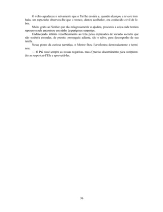 O velho agradeceu o salvamento que o Pai lhe enviara e, quando alcançou a árvore tom
bada, um rapazinho observou-lhe que o tronco, dantes acolhedor, era conhecido covil de lo
bos.
Muito grato ao Senhor que tão milagrosamente o ajudara, procurou a cova onde tentara
repouso e nela encontrou um ninho de perigosas serpentes.
Endereçando infinito reconhecimento ao Céu pelas expressões de variado socorro que
não soubera entender, de pronto, prosseguiu adiante, são e salvo, para desempenho de sua
tarefa.
Nesse ponto da curiosa narrativa, o Mestre fitou Bartolomeu demoradamente e termi
nou:
— O Pai ouve sempre as nossas rogativas, mas é preciso discernimento para compreen
der as respostas d’Ele e aproveitá-las.
36

 