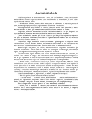 29
A parábola relembrada
Depois da parábola do bom samaritano, à noite, em casa de Simão, Tadeu, sinceramente
interessado no assunto, rogou ao Mestre fosse mais explícito no ensinamento, e Jesus, com a
espontaneidade habitual, falou:
— Um homem enfermo jazia no chão, em esgares de sofrimento, às portas de grande ci
dade, assistido por pequena massa popular menos esclarecida e indiferente.
Passou por ali um moço romano de coração generoso, em seu carro apressado, e atirou
lhe duas moedas de prata, que um rapazelho de maus costumes subtraiu às ocultas.
Logo após, transitou pelo mesmo local um venerando escriba da Lei, que, alegando ser
viços prementes, prometeu enviar autoridades em benefício do mendigo anônimo.
Quase de imediato, desfilou por ali um sacerdote que lançou ao viajante desamparado
um gesto de bênção e, afirmando que o culto ao Supremo Senhor esperava por ele, exortou o
povo a asilar o doente e alimentá-lo.
Depois dele, surgiu, de relance, respeitável senhora, a quem o pobre se dirigiu em como
vedora súplica; todavia, a nobre matrona, lastimando as dificuldades da sua condição de mu
lher, invocou o cavalheirismo masculino, para aliviá-lo, como se fazia imprescindível.
Minutos após, um grande juiz varou o mesmo trecho da via pública asseverando que
nomearia testemunhas a fim de saber se o mísero não seria algum viciado vulgar, afastando-se,
lépido, sob o pretexto de que a oportunidade lhe não era favorável.
Decorridos mais alguns instantes, veio à cena um mercador de bolsa que, condoído, as
severou a sua carência de tempo e deu vinte moedas a um homem que lhe pareceu simpático, a
fim de que o problema de assistência fosse resolvido, mas o preposto improvisado era um mal
feitor evadido do cárcere e fugiu com o dinheiro sem prestar o socorro prometido.
O doente tremia e suava de dor, rojado ao pó, quando surgiu ali velho publicano, consi
derado de má vida, por não adorar o Senhor, segundo as regras dos fariseus. Com espanto de
todos, aproximou-se do infeliz, endereçou-lhe palavras de encorajamento e carinho, deu-lhe o
braço levantou-o e, sustentando-o com as próprias energias, conduziu-o a uma estalagem de
confiança, fornecendo-lhe medicação adequada e dividindo com ele o reduzido dinheiro que
trazia consigo. Em seguida, retomou a sua jornada, seguindo tranqüilamente o seu caminho.
Depois de interromper-se, ligeiramente, o Mestre perguntou ao discípulo:
— Em tua opinião, quem exerceu a caridade legítima?
— Ah! sem dúvida — exclamou Tadeu, bem-humorado —, embora aparentemente des
prezível, foi o publicano, porquanto, além de dar o dinheiro e a palavra, deu também o senti
mento, o tempo, o braço e o estímulo fraterno, utilizando, para isso, as próprias forças.
Jesus, complacente, fitou no aprendiz os olhos penetrantes e rematou:
— Então, faze tu o mesmo. A caridade, por substitutos, indiscutivelmente é honrosa e
louvável, mas o bem que praticamos em sentido direto, dando de nós mesmos, é sempre o
maior e o mais seguro de todos.
37

 