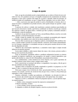 30
A regra de ajudar
João, no age da curiosidade juvenil, compreendendo que se achava à frente de novos mé
todos de viver, tal a grandeza com que o Evangelho transparecia dos ensinamentos do Senhor,
perguntou a Jesus qual a maneira mais digna de se portar o aprendiz, diante do próximo, no
sentido de ajudar aos semelhantes, ao que o Amigo Divino respondeu, com voz clara e firme:
— João, se procuras uma regra de auxiliar os outros, beneficiando a ti mesmo, não te es
queças de amar o companheiro de jornada terrestre, tanto quanto desejas ser querido e ampa
rado por ele.
A pretexto de cultivar a verdade, não transformes a própria existência numa batalha em
que teus pés atravessem o mundo, qual furioso combatente no deserto; recorda que a maioria
dos enfermos conhece, de algum modo, a moléstia que lhes é própria, reclamando amizade e
entendimento, acima da medicação.
Lembra-te de que não há corações na Terra, sem problemas difíceis a resolver; em razão
disso, aprende a cortesia fraternal para com todos.
Acolhe o irmão do caminho, não somente com a saudação recomendada pelos imperati
vos da polidez, mas também com o calor do teu sincero propósito de servir.
Fixa nos olhos as pessoas que te dirigirem a palavra, testemunhando-lhes carinhoso inte
resse, e guarda sempre a posição de ouvinte delicado e atencioso; não levantes demasiadamen
te a voz, porque a segurança e a serenidade com que os mais graves assuntos devem ser trata
dos não dependem de ruído.
Abstém-te das conversações improfícuas; o comentário menos digno é sempre invasão
delituosa em questões pessoais.
Louva quem trabalha e, ainda mesmo diante dos maus e dos ociosos, procura exaltar o
bem que são suscetíveis de produzir.
Foge ao pessimismo, guardando embora a prudência indispensável perante as criaturas
arrojadas em negócios respeitáveis, mas passageiros, do mundo; a tristeza improdutiva, que
apenas sabe lastimar-se, nunca foi útil à Humanidade, necessitada de bom ânimo.
Usa, cotidianamente, a chave luminosa do sorriso fraterno; com o gesto espontâneo de
bondade, podemos sustar muitos crimes e apagar muitos males.
Faze o possível por ser pontual; não deixes o companheiro à tua espera, a fim de que te
não seja atribuída uma falsa importância.
Agradece todos os benefícios da estrada, respeitando os grandes e os pequenos; se o Sol
aquece a vida, é a semente de trigo que fornece o pão.
Deixa que as águas vivas e invisíveis do Amor, que procedem de Deus, Nosso Pai, atra
vessem o teu coração, em favor do círculo de luta em que vives; o Amor é a força divina que
engrandece a vida e confere poder.
Façamos, sobretudo, o melhor que pudermos, na felicidade e na elevação de todos os
que nos cercam, não somente aqui, mas em qualquer parte, não apenas hoje, mas sempre.
Silenciou o Cristo e, assinalando a beleza do programa exposto, o jovem apóstolo inqui
riu respeitosamente:
— Senhor, como conseguirei executar tão expressivos ensinamentos?

O Mestre respondeu, resoluto:

— A boa-vontade é nosso recurso de cada hora.

E, afagando os cabelos do discípulo inquieto, encerrou as preces da noite.

38

 