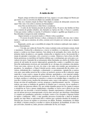 31
A razão da dor
Raquel, antiga servidora da residência de Cusa, ergueu a voz para indagar do Mestre por
que motivo a dor se convertia em aflição nos caminhos do mundo.
Não era o homem criação de Deus? Não dispõe a criatura do abençoado concurso dos
anjos? Não vela o Céu sobre os destinos da Humanidade?
Jesus fitou na interlocutora o olhar firme e considerou:
— A razão da dor humana procede da proteção divina. Os povos são famílias de Deus
que, à maneira de grandes rebanhos, são chamados ao Aprisco do Alto. A Terra é o caminho.
A luta que ensina e edifica é a marcha. O sofrimento é sempre o aguilhão que desperta as ove
lhas distraídas à margem da senda verdadeira.
Alguns instantes se escoaram mudos e o Mestre voltou a ponderar:
— O excesso de poder favorece o abuso, a demasia de conforto, não raro, traz o relaxa
mento, e o pão que se amontoa, de sobra, costuma servir de pasto aos vermes que se alegram
no mofo...
Reparando, porém, que a assembléia de amigos lhe reclamava explicação mais ampla, e
lucidou fraternalmente:
— Um anjo, por ordem do Eterno Pai, tomou à própria conta um homem comum, desde
o nascimento. Ensinou-lhe a alimentar-se, a mover os membros e os músculos, a sorrir, a re
pousar e a asilar-se nos braços maternos. Sem afastar-se do protegido, dia e noite, deu-lhe as
primeiras lições da palavra e, em seguida, orientou-lhe os impulsos novos, favorecendo-lhe o
ensejo de aprender a raciocinar, a ler, a escrever e a contar. Afastava-o, hora a hora, de influ
ências perniciosas ou mortíferas de Espíritos infelizes que o arrebatariam, por certo para o sor
vedouro da morte. Soprando-lhe ao pensamento idéias iluminadas aos clarões do Infinito Bem,
através de mil modos de socorro imperceptível, garantiu-lhe a saúde e o equilíbrio do corpo.
Dava-lhe medicamentos invisíveis, por intermédio do ar e da água, da vestimenta e das plantas.
Vezes sem conta, salvou-o do erro, do crime e dos males sem remédio que atormentam os
pecadores. Ao amanhecer, o Pajem Celestial acorria, atento, preparando-lhe dia calmo e pro
veitoso, defendendo-lhe a respiração, a alimentação e o pensamento, vigiando-lhe os passos,
com amor, para melhor preservar-lhe os dons; ao anoitecer, postava-se-lhe à cabeceira, ampa-
rando-lhe o corpo contra o ataque de gênios infernais, aguardando-o, com maternal cuidado,
para as doces instruções espirituais nos momentos de sono. No transcurso da vida, guiou-lhe
os ideais, auxiliou-o a selecionar as emoções e a situar-se em trabalho digno e respeitável; cla-
reou-lhe o cérebro jovem, insuflou-lhe entusiasmo santo, rumo à vida superior, e estimulou-o a
formar um reino de santificação e serviço, progresso e aperfeiçoamento, num lar... O homem,
todavia, que nunca se lembrara de agradecer as bênçãos que o cercavam, fez-se orgulhoso e
cruel, diante dos interesses alheios. Ele, que retinha tamanhas graças do Céu, jamais se animou
a estendê-las na Terra e passou simplesmente a humilhar os outros com a glória de que fora
revestido por seu devotado e invisível benfeitor. Quando experimentou o primeiro desgosto,
que ele mesmo provocou menosprezando a lei do amor universal, que determina a fraternidade
e o respeito aos semelhantes, gesticulou, revoltado, contra o Céu, acusando o Supremo Senhor
de injusto e indiferente. Aflito, o anjo guardião procurava levantar-lhe o ideal de bondade,
quando um Anjo Maior se aproximou dele e ordenou que o primeiro dissabor do tutelado en
durecido por excesso de regalias se convertesse em aflição. Rolando, mentalmente, de aflição
em aflição, o homem começou a recolher os valores da paciência, da humildade, do amor e da
paz com todos, fazendo-se, então, precioso colaborador do Pai, na Criação.
39

 