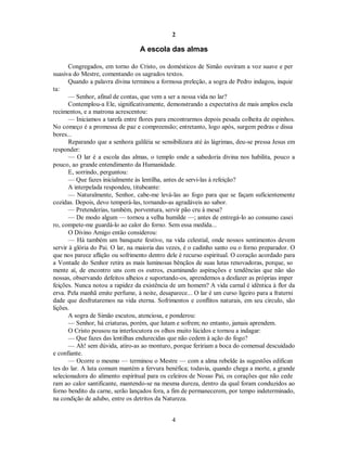 2
A escola das almas
Congregados, em torno do Cristo, os domésticos de Simão ouviram a voz suave e per
suasiva do Mestre, comentando os sagrados textos.
Quando a palavra divina terminou a formosa preleção, a sogra de Pedro indagou, inquie
ta:
— Senhor, afinal de contas, que vem a ser a nossa vida no lar?
Contemplou-a Ele, significativamente, demonstrando a expectativa de mais amplos escla
recimentos, e a matrona acrescentou:
— Iniciamos a tarefa entre flores para encontrarmos depois pesada colheita de espinhos.
No começo é a promessa de paz e compreensão; entretanto, logo após, surgem pedras e dissa
bores...
Reparando que a senhora galiléia se sensibilizara até às lágrimas, deu-se pressa Jesus em
responder:
— O lar é a escola das almas, o templo onde a sabedoria divina nos habilita, pouco a
pouco, ao grande entendimento da Humanidade.
E, sorrindo, perguntou:
— Que fazes inicialmente às lentilha, antes de servi-las à refeição?

A interpelada respondeu, titubeante:

— Naturalmente, Senhor, cabe-me levá-las ao fogo para que se façam suficientemente
cozidas. Depois, devo temperá-las, tornando-as agradáveis ao sabor.
— Pretenderias, também, porventura, servir pão cru à mesa?
— De modo algum — tornou a velha humilde —; antes de entregá-lo ao consumo casei
ro, compete-me guardá-lo ao calor do forno. Sem essa medida...
O Divino Amigo então considerou:
— Há também um banquete festivo, na vida celestial, onde nossos sentimentos devem
servir à glória do Pai. O lar, na maioria das vezes, é o cadinho santo ou o forno preparador. O
que nos parece aflição ou sofrimento dentro dele é recurso espiritual. O coração acordado para
a Vontade do Senhor retira as mais luminosas bênçãos de suas lutas renovadoras, porque, so
mente aí, de encontro uns com os outros, examinando aspirações e tendências que não são
nossas, observando defeitos alheios e suportando-os, aprendemos a desfazer as próprias imper
feições. Nunca notou a rapidez da existência de um homem? A vida carnal é idêntica à flor da
erva. Pela manhã emite perfume, à noite, desaparece... O lar é um curso ligeiro para a fraterni
dade que desfrutaremos na vida eterna. Sofrimentos e conflitos naturais, em seu círculo, são
lições.
A sogra de Simão escutou, atenciosa, e ponderou:
— Senhor, há criaturas, porém, que lutam e sofrem; no entanto, jamais aprendem.
O Cristo pousou na interlocutora os olhos muito lúcidos e tornou a indagar:
— Que fazes das lentilhas endurecidas que não cedem à ação do fogo?
— Ah! sem dúvida, atiro-as ao monturo, porque feririam a boca do comensal descuidado
e confiante.
— Ocorre o mesmo — terminou o Mestre — com a alma rebelde às sugestões edifican
tes do lar. A luta comum mantém a fervura benéfica; todavia, quando chega a morte, a grande
selecionadora do alimento espiritual para os celeiros de Nosso Pai, os corações que não cede
ram ao calor santificante, mantendo-se na mesma dureza, dentro da qual foram conduzidos ao
forno bendito da carne, serão lançados fora, a fim de permanecerem, por tempo indeterminado,
na condição de adubo, entre os detritos da Natureza.
4

 