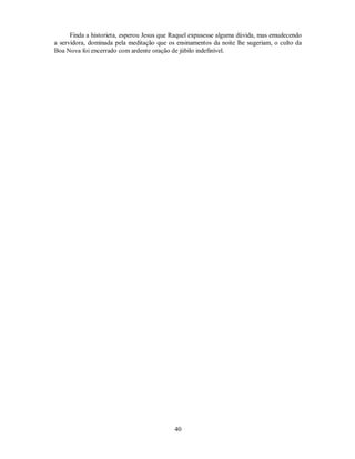 Finda a historieta, esperou Jesus que Raquel expusesse alguma dúvida, mas emudecendo
a servidora, dominada pela meditação que os ensinamentos da noite lhe sugeriam, o culto da
Boa Nova foi encerrado com ardente oração de júbilo indefinível.
40

 