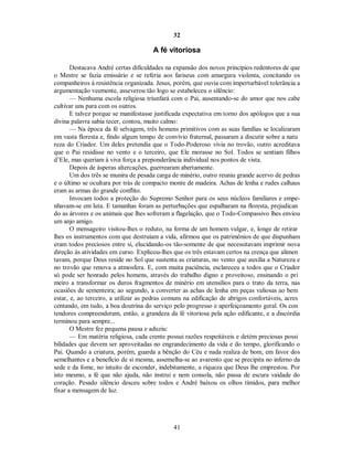 32
A fé vitoriosa
Destacava André certas dificuldades na expansão dos novos princípios redentores de que
o Mestre se fazia emissário e se referia aos fariseus com amargura violenta, concitando os
companheiros à resistência organizada. Jesus, porém, que ouvia com imperturbável tolerância a
argumentação veemente, asseverou tão logo se estabeleceu o silêncio:
— Nenhuma escola religiosa triunfará com o Pai, ausentando-se do amor que nos cabe
cultivar uns para com os outros.
E talvez porque se manifestasse justificada expectativa em torno dos apólogos que a sua
divina palavra sabia tecer, contou, muito calmo:
— Na época da fé selvagem, três homens primitivos com as suas famílias se localizaram
em vasta floresta e, findo algum tempo de convívio fraternal, passaram a discutir sobre a natu
reza do Criador. Um deles pretendia que o Todo-Poderoso vivia no trovão, outro acreditava
que o Pai residisse no vento e o terceiro, que Ele morasse no Sol. Todos se sentiam filhos
d’Ele, mas queriam à viva força a preponderância individual nos pontos de vista.
Depois de ásperas altercações, guerrearam abertamente.
Um dos três se munira de pesada carga de minério, outro reuniu grande acervo de pedras
e o último se ocultara por trás de compacto monte de madeira. Achas de lenha e rudes calhaus
eram as armas do grande conflito.
Invocam todos a proteção do Supremo Senhor para os seus núcleos familiares e empe-
nhavam-se em luta. E tamanhas foram as perturbações que espalharam na floresta, prejudican
do as árvores e os animais que lhes sofreram a flagelação, que o Todo-Compassivo lhes enviou
um anjo amigo.
O mensageiro visitou-lhes o reduto, na forma de um homem vulgar, e, longe de retirar
lhes os instrumentos com que destruíam a vida, afirmou que os patrimônios de que dispunham
eram todos preciosos entre si, elucidando-os tão-somente de que necessitavam imprimir nova
direção às atividades em curso. Explicou-lhes que os três estavam certos na crença que alimen
tavam, porque Deus reside no Sol que sustenta as criaturas, no vento que auxilia a Natureza e
no trovão que renova a atmosfera. E, com muita paciência, esclareceu a todos que o Criador
só pode ser honrado pelos homens, através do trabalho digno e proveitoso, ensinando o pri
meiro a transformar os duros fragmentos de minério em utensílios para o trato da terra, nas
ocasiões de sementeira; ao segundo, a converter as achas de lenha em peças valiosas ao bem
estar, e, ao terceiro, a utilizar as pedras comuns na edificação de abrigos confortáveis, acres
centando, em tudo, a boa doutrina do serviço pelo progresso e aperfeiçoamento geral. Os con
tendores compreenderam, então, a grandeza da fé vitoriosa pela ação edificante, e a discórdia
terminou para sempre...
O Mestre fez pequena pausa e aduziu:
— Em matéria religiosa, cada crente possui razões respeitáveis e detém preciosas possi
bilidades que devem ser aproveitadas no engrandecimento da vida e do tempo, glorificando o
Pai. Quando a criatura, porém, guarda a bênção do Céu e nada realiza de bom, em favor dos
semelhantes e a benefício de si mesma, assemelha-se ao avarento que se precipita no inferno da
sede e da fome, no intuito de esconder, indebitamente, a riqueza que Deus lhe emprestou. Por
isto mesmo, a fé que não ajuda, não instrui e nem consola, não passa de escura vaidade do
coração. Pesado silêncio desceu sobre todos e André baixou os olhos tímidos, para melhor
fixar a mensagem de luz.
41

 