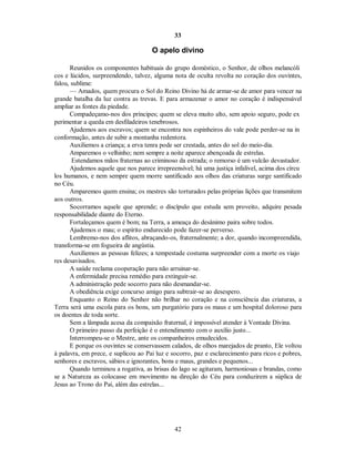 33
O apelo divino
Reunidos os componentes habituais do grupo doméstico, o Senhor, de olhos melancóli
cos e lúcidos, surpreendendo, talvez, alguma nota de oculta revolta no coração dos ouvintes,
falou, sublime:
— Amados, quem procura o Sol do Reino Divino há de armar-se de amor para vencer na
grande batalha da luz contra as trevas. E para armazenar o amor no coração é indispensável
ampliar as fontes da piedade.
Compadeçamo-nos dos príncipes; quem se eleva muito alto, sem apoio seguro, pode ex
perimentar a queda em desfiladeiros tenebrosos.
Ajudemos aos escravos; quem se encontra nos espinheiros do vale pode perder-se na in
conformação, antes de subir a montanha redentora.
Auxiliemos a criança; a erva tenra pode ser crestada, antes do sol do meio-dia.
Amparemos o velhinho; nem sempre a noite aparece abençoada de estrelas.
Estendamos mãos fraternas ao criminoso da estrada; o remorso é um vulcão devastador.
Ajudemos aquele que nos parece irrepreensível; há uma justiça infalível, acima dos círcu
los humanos, e nem sempre quem morre santificado aos olhos das criaturas surge santificado
no Céu.
Amparemos quem ensina; os mestres são torturados pelas próprias lições que transmitem
aos outros.
Socorramos aquele que aprende; o discípulo que estuda sem proveito, adquire pesada
responsabilidade diante do Eterno.
Fortaleçamos quem é bom; na Terra, a ameaça do desânimo paira sobre todos.
Ajudemos o mau; o espírito endurecido pode fazer-se perverso.
Lembremo-nos dos aflitos, abraçando-os, fraternalmente; a dor, quando incompreendida,
transforma-se em fogueira de angústia.
Auxiliemos as pessoas felizes; a tempestade costuma surpreender com a morte os viajo
res desavisados.
A saúde reclama cooperação para não arruinar-se.
A enfermidade precisa remédio para extinguir-se.
A administração pede socorro para não desmandar-se.
A obediência exige concurso amigo para subtrair-se ao desespero.
Enquanto o Reino do Senhor não brilhar no coração e na consciência das criaturas, a
Terra será uma escola para os bons, um purgatório para os maus e um hospital doloroso para
os doentes de toda sorte.
Sem a lâmpada acesa da compaixão fraternal, é impossível atender à Vontade Divina.
O primeiro passo da perfeição é o entendimento com o auxílio justo...
Interrompeu-se o Mestre, ante os companheiros emudecidos.
E porque os ouvintes se conservassem calados, de olhos marejados de pranto, Ele voltou
à palavra, em prece, e suplicou ao Pai luz e socorro, paz e esclarecimento para ricos e pobres,
senhores e escravos, sábios e ignorantes, bons e maus, grandes e pequenos...
Quando terminou a rogativa, as brisas do lago se agitaram, harmoniosas e brandas, como
se a Natureza as colocasse em movimento na direção do Céu para conduzirem a súplica de
Jesus ao Trono do Pai, além das estrelas...
42

 