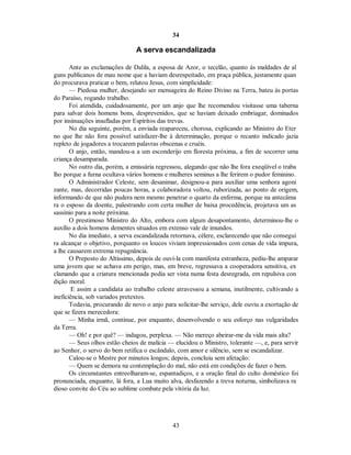 34
A serva escandalizada
Ante as exclamações de Dalila, a esposa de Azor, o tecelão, quanto às maldades de al
guns publicanos de mau nome que a haviam desrespeitado, em praça pública, justamente quan
do procurava praticar o bem, relatou Jesus, com simplicidade:
— Piedosa mulher, desejando ser mensageira do Reino Divino na Terra, bateu às portas
do Paraíso, rogando trabalho.
Foi atendida, cuidadosamente, por um anjo que lhe recomendou visitasse uma taberna
para salvar dois homens bons, desprevenidos, que se haviam deixado embriagar, dominados
por insinuações insufladas por Espíritos das trevas.
No dia seguinte, porém, a enviada reapareceu, chorosa, explicando ao Ministro do Eter
no que lhe não fora possível satisfazer-lhe à determinação, porque o recanto indicado jazia
repleto de jogadores a trocarem palavras obscenas e cruéis.
O anjo, então, mandou-a a um esconderijo em floresta próxima, a fim de socorrer uma
criança desamparada.
No outro dia, porém, a emissária regressou, alegando que não lhe fora exeqüível o traba
lho porque a furna ocultava vários homens e mulheres seminus a lhe ferirem o pudor feminino.
O Administrador Celeste, sem desanimar, designou-a para auxiliar uma senhora agoni
zante, mas, decorridas poucas horas, a colaboradora voltou, ruborizada, ao ponto de origem,
informando de que não pudera nem mesmo penetrar o quarto da enferma, porque na antecâma
ra o esposo da doente, palestrando com certa mulher de baixa procedência, projetava um as
sassínio para a noite próxima.
O prestimoso Ministro do Alto, embora com algum desapontamento, determinou-lhe o
auxílio a dois homens dementes situados em extenso vale de imundos.
No dia imediato, a serva escandalizada retornava, célere, esclarecendo que não consegui
ra alcançar o objetivo, porquanto os loucos viviam impressionados com cenas de vida impura,
a lhe causarem extrema repugnância.
O Preposto do Altíssimo, depois de ouvi-la com manifesta estranheza, pediu-lhe amparar
uma jovem que se achava em perigo, mas, em breve, regressava a cooperadora sensitiva, ex
clamando que a criatura mencionada podia ser vista numa festa desregrada, em repulsiva con
dição moral.
E assim a candidata ao trabalho celeste atravessou a semana, inutilmente, cultivando a
ineficiência, sob variados pretextos.
Todavia, procurando de novo o anjo para solicitar-lhe serviço, dele ouviu a exortação de
que se fizera merecedora:
— Minha irmã, continue, por enquanto, desenvolvendo o seu esforço nas vulgaridades
da Terra.
— Oh! e por quê? — indagou, perplexa. — Não mereço abeirar-me da vida mais alta?
— Seus olhos estão cheios de malícia — elucidou o Ministro, tolerante —, e, para servir
ao Senhor, o servo do bem retifica o escândalo, com amor e silêncio, sem se escandalizar.
Calou-se o Mestre por minutos longos; depois, concluiu sem afetação:
— Quem se demora na contemplação do mal, não está em condições de fazer o bem.
Os circunstantes entreolharam-se, espantadiços, e a oração final do culto doméstico foi
pronunciada, enquanto, lá fora, a Lua muito alva, desfazendo a treva noturna, simbolizava ra
dioso convite do Céu ao sublime combate pela vitória da luz.
43

 