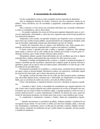 35
A necessidade de entendimento
Um dos companheiros trazia ao culto evangélico enorme expressão de abatimento.
Ante as indagações fraternas do Senhor, esclareceu que fora rudemente tratado na via
pública. Vários devedores, por ele convidados a pagamento, responderam com ingratidão e
grosseria.
Não se internou o Cristo através da consolação individual, mas, exortando evidentemen
te todos os companheiros, narrou, benevolente:
— Um grande explicador dos textos de Job possuía singulares disposições para os servi
ços da compreensão e da bondade, e, talvez por isso, organizou uma escola em que pontificava
com indiscutível sabedoria.
Amparando, certa ocasião, um aprendiz irrequieto que freqüentes vezes se lamuriava de
maus tratos que recebia na praça pública, saiu pacientemente em companhia do discípulo, pelas
ruas de Jerusalém, implorando esmolas para determinados serviços do Templo.
A maioria dos transeuntes dava ou negava, com indiferença, mas, numa esquina movi
mentada, um homem vigoroso respondeu-lhes à rogativa com aspereza e zombaria.
O mestre tomou o aprendiz pela mão e ambos o seguiram, cuidadosos. Não andaram
muito tempo e viram-no cair ao solo, ralado de dor violenta, provocando o socorro geral. Ve
rificaram, em breve, que o irmão irritado sofria de cólicas mortais.
Demandaram adiante, quando foram defrontados por um cavalheiro que nem se dignou
responder-lhes à súplica, endereçando-lhes tão-somente um olhar rancoroso e duro.
Orientador e tutelado acompanharam-lhe os passos, e, quando a estranha personagem al
cançou o domicílio que lhe era próprio, repararam que compacto grupo de pessoas chorosas o
aguardava, grupo esse ao qual se uniu em copioso pranto, informando-se os dois de que o infe
liz retinha no lar uma filha morta.
Prosseguiram esmolando na via pública e, a estreito passo, receberam fortes palavrões de
um rapaz a quem se haviam dirigido. Retraíram-se ambos, em expectativa, verificando, depois
de meia hora de observação, que o mísero não passava de um louco.
Em seguida, ouviram atrevidas frases de um velho que lhes prometia prisão e pedradas;
mas, decorridas algumas horas, souberam que o infortunado era simplesmente um negociante
falido, que se convertera de senhor em escravo, em razão de débitos enormes.
Como o dia declinasse, o respeitável instrutor convocou o discípulo ao regresso e ponde
rou:
— Guardaste a lição? Aceita a necessidade do entendimento por sagrado imperativo da
vida. Nunca mais te queixes daqueles que exibem expressões de revolta ou desespero nas ruas.
O primeiro que nos surgiu à frente era enfermo vulgar; o segundo guardava a morte em casa; o
terceiro padecia loucura e o quarto experimentava a falência. Na maioria dos casos, quem nos
recebe de mau-humor permanece em estrada muito mais escura e mais espinhosa que a nossa.
E, completando o ensinamento, terminou o Senhor, diante dos companheiros espanta
dos:
— Quando encontrarmos os portadores da aflição, tenhamos piedade e auxiliemo-los na
reconquista da paz íntima. O touro retém os chifres, por não haver atingido, ainda, o dom das
asas. Reclamamos, comumente, contra a ovelha que nos perturba o repouso, balindo, atormen
tada; todavia, raramente nos lembramos de que o pobre animal vai seguindo, sob laço pesado,
a caminho do matadouro.
44

 