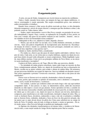 38
O argumento justo
À noite, em casa de Simão, transparecia um véu de tristeza na maioria dos semblantes.
Tadeu e André, atacados horas antes, nas margens do lago, por alguns malfeitores, vi-
ram-se constrangidos à reação apressada. Não surgira conseqüência grave, mas sentiam-se
ambos atormentados e irritadiços.
Quando Jesus começou a falar acerca da glória reservada aos bons, os dois discípulos
deixaram transparecer, através do pranto discreto, a amargura que lhes dominava a alma e, não
podendo conter-se, Tadeu clamou, aflito:
— Senhor, aspiro sinceramente a servir à Boa Nova; contudo, sou portador de um cora
ção indisciplinado e ingrato. Ouço, contrito, as explanações do Evangelho; lá fora, porém, no
trato com o mundo, não passo de um espírito renitente no mal. Lamento... lamento... mas co
mo trabalhar em favor da Humanidade nestas condições?
Embargando-se-lhe a voz, adiantou-se André, alegando, choroso:
— Mestre, que será de mim? Ao seu lado, sou a ovelha obediente; entretanto, ao distan-
ciar-me... basta uma palavra insignificante de incompreensão para desarmar-me. Reconheço
me incapaz de tolerar o insulto ou a pedrada. Será justo prosseguir, ensinando aos outros a
prática do bem, imperfeito e mau qual me vejo?!...
Calando-se André, interferiu Pedro, considerando:
— Por minha vez, observo que não passo de mísero espírito endividado e inferior. Sou o
pior de todos. Cada noite, ao me retirar para as orações habituais, espanto-me diante da cora
gem louca dentro da qual venho abraçando os atuais compromissos. Minha fragilidade é gran
de, meus débitos enormes. Como servir aos princípios sublimes do Novo Reino, se me encon
tro assim insuficiente e incompleto?
À palavra de Pedro, juntou-se a de Tiago, filho de Alfeu, que asseverou, abatido:
— Na intimidade de minha própria consciência, reparo quão longe me encontro da Boa
Nova, verdadeiramente aplicada. Muita vez, depois de reconfortar-me ante as dissertações do
Mestre, recolho-me ao quarto solitário, para sondar o abismo de minhas faltas. Há momentos
em que pavorosas desilusões me tomam de improviso. Serei na realidade um discípulo sincero?
Não estarei enganando o próximo? Tortura-me a incerteza... Quem sabe se não passo de reles
mistificador?
Outras vozes se fizeram ouvir no cenáculo, desalentadas e cheias de amargura.
Jesus, porém, após assinalar as opiniões ali enunciadas, entre o desânimo e o desaponta
mento, sorriu, tocado de bom-humor, e esclareceu:
— Em verdade, o paraíso que sonhamos ainda vem muito longe e não vejo aqui nenhum
companheiro alado. A meu parecer, os anjos, na indumentária celeste, ainda não encontram
domicílio no chão áspero e escuro em que pisamos. Somos aprendizes do bem, a caminho do
Pai, e não devemos menoscabar a bendita oportunidade de crescer para Ele, no mesmo impulso
da videira que se eleva para o céu, depois de nascer no obscuro seio da terra, alastrando-se
compassiva, para transformar-se em vinho reconfortante, destinado à alegria de todos. Mas, se
vocês se declaram fracos, devedores, endurecidos e maus e não são os primeiros a trabalhar
para se fazerem fortes, redimidos, dedicados e bons em favor da obra geral de salvação, não
me parece que os anjos devam descer da glória dos Cimos para substituir-nos no campo de
lições da Terra. O remédio, antes de tudo, se dirige ao doente, o ensino ao ignorante... De ou
tro modo, penso, a Boa Nova de Salvação se perderia por inadequada e inútil...
As lágrimas dos discípulos transformaram-se em intenso rubor, a irradiar-se da fisiono
mia de todos, e uma oração sentida do Amigo Divino imprimiu ponto final ao assunto.
48

 