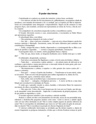39
O poder das trevas
Centralizando-se a palestra no estudo das tentações, contou Jesus, sorridente:
— Um valoroso servidor do Pai movimentava-se, galhardamente, em populosa cidade de
pecadores, com tamanho devotamento à fé e à caridade, que os Espíritos do Mal se impacien
taram em contemplando tanta abnegação e desprendimento. Depois de lhe armarem os mais
perigosos laços, sem resultado, enviaram um representante ao Gênio da Trevas, a fim de ouvi
lo a respeito.
Um companheiro de consciência enegrecida recebeu a incumbência e partiu.
O Grande Adversário escutou o caso, atenciosamente, e recomendou ao Diabo Menor
que apresentasse sugestões.
O subordinado falou, com ênfase:
— Não poderíamos despojá-lo de todos os bens?
— Isto, não — disse o perverso orientador —; para um servo dessa têmpera a perda dos
recursos materiais é libertação. Encontraria, assim, mil meios diferentes para aumentar suas
contribuições à Humanidade.
— Então, castigar-lhe-emos a família, dispersando-a e constrangendo-lhe os filhos a en-
chê-lo de opróbrio e ingratidão... — aventou o pequeno perturbador, reticencioso.
O perseguidor maior, no entanto, emitiu gargalhada franca e objetou:
— Não vês que, desse modo, se integraria facilmente com a família total que é a multi
dão?
O embaixador, desapontado, acentuou:
— Será talvez conveniente lhe flagelemos o corpo; crivá-lo-emos de feridas e aflições.
— Nada disto — acrescentou o gênio satânico —, ele acharia meios de afervorar-se na
confiança e aproveitaria o ensejo para provocar a renovação íntima de muita gente, pelo exer
cício da paciência e da serenidade na dor.
— Movimentaremos a calúnia, a suspeita e o ódio gratuito dos outros contra ele! —
clamou o emissário.
— Para quê? — tornou o Espírito das Sombras. — Transformar-se-ia num mártir, reden
tor de muitos. Valer-se-ia de toda perseguição para melhor engrandecer-se, diante do Céu.
Exasperado, agora, o demônio menor aduziu:
— Será, enfim, mais aconselhável que o assassinemos sem piedade...
— Que dizes? — redargüiu a Inteligência perversa — A morte ser-lhe-ia a mais doce
bênção por reconduzi-lo às claridades do Paraíso.
E vendo que o aprendiz vencido se calava, humilde, o Adversário Maior fez expressivo
movimento de olhos e aconselhou, loquaz:
— Não sejas tolo. Volta e dize a esse homem que ele é um zero na Criação, que não pas
sa de mesquinho verme desconhecido... Impõe-lhe o conhecimento da própria pequenez, a fim
de que jamais se engrandeça, e verás...
O enviado regressou satisfeito e pôs em prática o método recebido.
Rodeou o valente servidor com pensamentos de desvalia, acerca de sua pretendida insig
nificância e desfechou-lhe perguntas mentais como estas: “como te atreves a admitir algum
valor em tuas obras destinadas ao pó? Não te sentes simples joguete de paixões inferiores da
carne? Não te envergonhas da animalidade que trazes no ser? Que pode um grão de areia per
dido no deserto? Não te reconheces na posição de obscuro fragmento de lama?”
O valoroso colaborador interrompeu as atividades que lhe diziam respeito e, depois de
escutar longamente as perigosas insinuações, olvidou que a oliveira frondosa começa no grelo
49

 