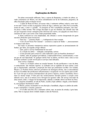 3
Explicações do Mestre
Em plena conversação edificante, Sara, a esposa de Benjamim, o criador de cabras, ou
vindo comentários do Mestre, nos doces entendimentos do lar de Cafarnaum, perguntou, de
olhos fascinados pelas revelações novas:
— A idéia do Reino de Deus, em nossas vidas, é realmente sublime; todavia, como inici-
ar-me nela? Temos ouvido as pregações à beira do lago e sabemos que a Boa Nova aconselha,
acima de tudo, o amor e o perdão... Eu desejaria ser fiel a semelhantes princípios, mas sinto
me presa a velhas normas. Não consigo desculpar os que me ofendem, não entendo uma vida
em que troquemos nossas vantagens pelos interesses dos outros, sou apegada aos meus bens e
ciumenta de tudo o que aceito como sendo propriedade minha.
A dama confessava-se com simplicidade, não obstante o sorriso desapontado de quem
encontra obstáculos quase invencíveis.
— Para isso — comentou Pedro —, é indispensável a boa-vontade.
— Com a fé em Nosso Pai Celestial — aventurou a esposa de Simão —, atravessaremos
os tropeços mais duros.
Em todos os presentes transparecia ansiosa expectativa quanto ao pronunciamento do
Senhor, que falou, em seguida a longo silêncio:
— Sara, qual é o serviço fundamental de tua casa?
— É a criação de cabras — redargüiu a interpelada, curiosa.
— Como procedes para conservar o leite inalterado e puro no benefício doméstico?
— Senhor, antes de qualquer providência, é imprescindível lavar, cautelosamente, o vaso
em que ele será depositado. Se qualquer detrito ficar na ânfora, em breve todo o leite se toca
de franco azedume e já não servirá para os serviços mais delicados.
Jesus sorriu e explanou:
— Assim é a revelação celeste no coração humano. Se não purificamos o vaso da alma,
o conhecimento, não obstante superior, se confunde com as sujidades de nosso íntimo, como
que se degenerando, reduzindo a proporção dos bens que poderíamos recolher. Em verdade,
Moisés e os Profetas foram valorosos portadores de mensagens divinas, mas os descendentes
do Povo Escolhido não purificaram suficientemente o receptáculo vivo do espírito para recebê
las. É por isto que os nossos contemporâneos são justos e injustos, crentes e incrédulos, bons e
maus ao mesmo tempo. O leite puro dos esclarecimentos elevados penetra o coração como
alimento novo, mas aí se mistura com a ferrugem do egoísmo velho. Do serviço renovador da
alma restará, então, o vinagre da incompreensão, adiando o trabalho efetivo do Reino de Deus.
A pequena assembléia, na sala de Pedro, recebia a lição sublime e singela, comovidamen
te, sem qualquer interferência verbal.
O Mestre, porém, levantando-se com discrição e humildade, afagou os cabelos da senho
ra que o interpelara e concluiu, generoso:
— O orvalho num lírio alvo é diamante celeste, mas, na poeira da estrada, é gota lama
centa. Não te esqueças desta verdade simples e clara da Natureza.
5

 