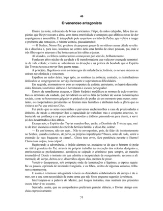 40
O venenoso antagonista
Diante da noite, refrescada de brisas cariciantes, Filipe, da mãos calejadas, falou das an
gústias que lhe povoavam a alma, com tanta emotividade e amargura que aflitivas notas de dor
empolgaram a assembléia. E interpelado pelo respeitoso carinho de Pedro, que voltou a tanger
o problema das tentações, o Mestre contou, pausadamente:
— O Senhor, Nosso Pai, precisou de pequeno grupo de servidores numa cidade revolta
da e dissoluta e, para isso, localizou no centro dela uma família de cinco pessoas, pai, mãe e
três filhos que o amavam e lhe honravam as leis sábias e justas.
Aí situados, os felizes colaboradores começaram por servi-lo, brilhantemente.
Fundaram ativo núcleo de caridade e fé transformadora que valia por avançada sementei
ra de vida celeste; e tanto se salientaram na devoção e na prática da bondade que o Espírito
das Trevas passou a mover-lhes guerra tenaz.
A princípio, flagelou-os com os morcegos da maledicência; todavia, os servos sinceros se
uniram na tolerância e venceram.
Espalhou ao redor deles, logo após, as sombras da pobreza; contudo, os trabalhadores
dedicados se congregaram no serviço incessante e superaram as dificuldades.
Em seguida, atormentou-os com as serpentes da calúnia; entretanto, os heróis desconhe
cidos fizeram construtivo silêncio e derrotaram o escuro perseguidor.
Depois de semelhantes ataques, o Gênio Satânico modificou as normas de ação e enviou
lhes os demônios da vaidade, que revestiram os servos fiéis do Senhor de vastas considerações
sociais, como se houvessem galgado os pináculos do poder de um momento para outro; entre
tanto, os cooperadores previdentes se fizeram mais humildes e atribuíam toda a glória que os
visitava ao Pai que está nos Céus.
Foi então que os seres escarninhos e perversos encheram-lhes a casa de preciosidades e
dinheiro, de modo a entorpecer-lhes a capacidade de trabalhar; mas o conjunto amoroso, ro
bustecido na confiança e na prece, recebia moedas e dádivas, passando-as para diante, a servi
ço dos desalentados e dos aflitos.
Exasperado, o Espírito das Trevas mandou-lhes, então, o Demônio da Tristeza que, mui
to de leve, alcançou a mente do chefe da heróica família e disse-lhe, solene:
— És um homem, não um anjo... Não te envergonhas, pois, de falar tão insistentemente
no Senhor, quando conheces, de perto, as próprias imperfeições? Busca, antes de tudo, sentir a
extensão de tuas fraquezas na carne!... Chora teus erros, faze penitência perante o Eterno!
Clama tuas culpas, tuas culpas!...
Registrando a advertência, o infeliz alarmou-se, esqueceu-se de que o homem só pode
ser útil à grandeza do Pai, através do próprio trabalho na execução dos celestes desígnios e,
entristecendo-se profundamente, acreditou-se culpado e criminoso para sempre, de maneira
irremediável. Desde o instante em que admitiu a incapacidade de reerguimento, recusou a ali
mentação do corpo, deitou-se e, decorridos alguns dias, morreu de pesar.
Vendo-o desaparecer, sob compacta onda de lamentações e lágrimas, a esposa seguiu
lhe os passos, oprimida de inominável angústia, e os filhos, dentro de algumas semanas, trilha
ram a mesma rota.
E assim o venenoso antagonista venceu os denodados colaboradores da crença e do a
mor, um a um, sem necessidade de outra arma que não fosse pequena sugestão de tristeza.
Interrompeu-se a palavra do Mestre, por longos instantes, mas nenhum dos presentes
ousou intervir no assunto.
Sentindo, assim, que os companheiros preferiam guardar silêncio, o Divino Amigo con
cluiu expressivamente:
51

 