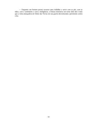 — Enquanto um homem possui recursos para trabalhar e servir com os pés, com as
mãos, com o sentimento e com a inteligência, a tristeza destrutiva em torno dele não é mais
que a visita ameaçadora do Gênio das Trevas em sua guerra desventurada e persistente contra
a luz.
52

 