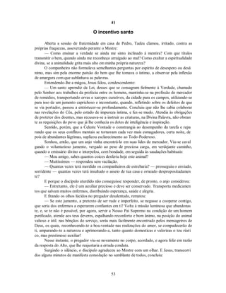 41
O incentivo santo
Aberta a sessão de fraternidade em casa de Pedro, Tadeu clamou, irritado, contra as
próprias fraquezas, asseverando perante o Mestre:
— Como ensinar a verdade se ainda me sinto inclinado à mentira? Com que títulos
transmitir o bem, quando ainda me reconheço arraigado ao mal? Como exaltar a espiritualidade
divina, se a animalidade grita mais alto em minha própria natureza?
O companheiro não formulava semelhantes perguntas por espírito de desespero ou desâ
nimo, mas sim pela enorme paixão do bem que lhe tomava o íntimo, a observar pela inflexão
de amargura com que sublinhava as palavras.
Entendendo-lhe a mágoa, Jesus falou, condescendente:
— Um santo aprendiz da Lei, desses que se consagram fielmente à Verdade, chamado
pelo Senhor aos trabalhos da profecia entre os homens, mantinha-se na profissão de mercador
de remédios, transportando ervas e xaropes curativos, da cidade para os campos, utilizando-se
para isso de um jumento caprichoso e inconstante, quando, refletindo sobre os defeitos de que
se via portador, passou a entristecer-se profundamente. Concluiu que não lhe cabia colaborar
nas revelações do Céu, pelo estado de impureza íntima, e fez-se mudo. Atendia às obrigações
de protetor dos doentes, mas recusava-se a instruir as criaturas, na Divina Palavra, não obstan
te as requisições do povo que já lhe conhecia os dotes de inteligência e inspiração.
Sentido, porém, que a Celeste Vontade o constrangia ao desempenho da tarefa e repa
rando que os seus conflitos mentais se tornavam cada vez mais esmagadores, certa noite, de
pois de abundantes lágrimas, suplicou esclarecimento ao Todo-Poderoso.
Sonhou, então, que um anjo vinha encontrá-lo em suas lides de mercador. Viu-se caval
gando o voluntarioso jumento, vergado ao peso de preciosa carga, em verdejante caminho,
quando o emissário divino o interpelou, com bondade, em seguida às saudações habituais:
— Meu amigo, sabes quantos coices desferiu hoje este animal?
— Muitíssimos — respondeu sem vacilação.
— Quantas vezes terá mordido os companheiros de estrebaria? — prosseguiu o enviado,
sorridente — quantas vezes terá insultado o asseio de tua casa e orneado despropositadamen
te?
E porque o discípulo aturdido não conseguisse responder, de pronto, o anjo considerou:
— Entretanto, ele é um auxiliar precioso e deve ser conservado. Transporta medicamen
tos que salvam muitos enfermos, distribuindo esperança, saúde e alegria.
E fitando os olhos lúcidos no pregador desalentado, rematou:
— Se este jumento, a pretexto de ser rude e imperfeito, se negasse a cooperar contigo,
que seria dos enfermos a esperarem confiantes em ti? Volta à missão luminosa que abandonas
te, e, se te não é possível, por agora, servir a Nosso Pai Supremo na condição de um homem
purificado, atende aos teus deveres, espalhando reconforto e bom ânimo, na posição do animal
valioso e útil. nas bênçãos do serviço, serás mais facilmente encontrado pelos mensageiros de
Deus, os quais, reconhecendo-te a boa-vontade nas realizações do amor, se compadecerão de
ti, amparando-te a natureza e aprimorando-a, tanto quanto domesticas e valorizas o teu rústi
co, mas prestimoso auxiliar!
Nesse instante, o pregador viu-se novamente no corpo, acordado, e agora feliz em razão
da resposta do Alto, que lhe reajustaria a errada conduta.
Surgindo o silêncio, o discípulo agradeceu ao Mestre com um olhar. E Jesus, transcorri
dos alguns minutos de manifesta consolação no semblante de todos, concluiu:
53

 