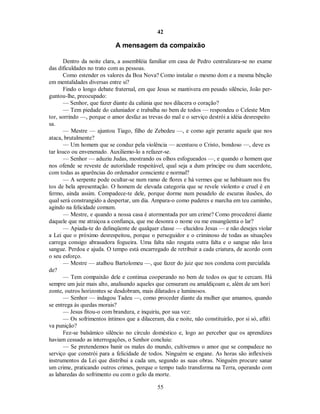 42
A mensagem da compaixão
Dentro da noite clara, a assembléia familiar em casa de Pedro centralizara-se no exame
das dificuldades no trato com as pessoas.
Como estender os valores da Boa Nova? Como instalar o mesmo dom e a mesma bênção
em mentalidades diversas entre si?
Findo o longo debate fraternal, em que Jesus se mantivera em pesado silêncio, João per-
guntou-lhe, preocupado:
— Senhor, que fazer diante da calúnia que nos dilacera o coração?
— Tem piedade do caluniador e trabalha no bem de todos — respondeu o Celeste Men
tor, sorrindo —, porque o amor desfaz as trevas do mal e o serviço destrói a idéia desrespeito
sa.
— Mestre — ajuntou Tiago, filho de Zebedeu —, e como agir perante aquele que nos
ataca, brutalmente?
— Um homem que se conduz pela violência — acentuou o Cristo, bondoso —, deve es
tar louco ou envenenado. Auxiliemo-lo a refazer-se.
— Senhor — aduziu Judas, mostrando os olhos esfogueados —, e quando o homem que
nos ofende se reveste de autoridade respeitável, qual seja a dum príncipe ou dum sacerdote,
com todas as aparências do ordenador consciente e normal?
— A serpente pode ocultar-se num ramo de flores e há vermes que se habituam nos fru
tos de bela apresentação. O homem de elevada categoria que se revele violento e cruel é en
fermo, ainda assim. Compadece-te dele, porque dorme num pesadelo de escuras ilusões, do
qual será constrangido a despertar, um dia. Ampara-o como puderes e marcha em teu caminho,
agindo na felicidade comum.
— Mestre, e quando a nossa casa é atormentada por um crime? Como procederei diante
daquele que me atraiçoa a confiança, que me desonra o nome ou me ensangüenta o lar?
— Apiada-te do delinqüente de qualquer classe — elucidou Jesus — e não desejes violar
a Lei que o próximo desrespeitou, porque o perseguidor e o criminoso de todas as situações
carrega consigo abrasadora fogueira. Uma falta não resgata outra falta e o sangue não lava
sangue. Perdoa e ajuda. O tempo está encarregado de retribuir a cada criatura, de acordo com
o seu esforço.
— Mestre — atalhou Bartolomeu —, que fazer do juiz que nos condena com parcialida
de?
— Tem compaixão dele e continua cooperando no bem de todos os que te cercam. Há
sempre um juiz mais alto, analisando aqueles que censuram ou amaldiçoam e, além de um hori
zonte, outros horizontes se desdobram, mais dilatados e luminosos.
— Senhor — indagou Tadeu —, como proceder diante da mulher que amamos, quando
se entrega às quedas morais?
— Jesus fitou-o com brandura, e inquiriu, por sua vez:
— Os sofrimentos íntimos que a dilaceram, dia e noite, não constituirão, por si só, afliti
va punição?
Fez-se balsâmico silêncio no círculo doméstico e, logo ao perceber que os aprendizes
haviam cessado as interrogações, o Senhor concluiu:
— Se pretendemos banir os males do mundo, cultivemos o amor que se compadece no
serviço que constrói para a felicidade de todos. Ninguém se engane. As horas são inflexíveis
instrumentos da Lei que distribui a cada um, segundo as suas obras. Ninguém procure sanar
um crime, praticando outros crimes, porque o tempo tudo transforma na Terra, operando com
as labaredas do sofrimento ou com o gelo da morte.
55

 