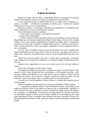 43
A glória do esforço
Relacionava Tiago, filho de Alfeu, as dificuldades naturais na preparação do discípulo,
quando várias opiniões se fizeram ouvir quanto aos percalços do aprimoramento.
É quase impossível praticar as lições da Boa Nova, no mundo avesso à bondade, à re
núncia e ao perdão — concluíram os aprendizes de maneira geral. A maioria das criaturas
comprazem-se na avareza ou no endurecimento.
Registrava o Mestre a conceituação expendida pelos companheiros, em significativa qui
etude, quando Pedro O convocou diretamente ao assunto.
Jesus refletiu alguns instantes e ponderou:
— Entre ensino e aproveitamento, tudo depende do aprendiz.

E a seguir, falou com brandura:

— Existiu no tempo de David um grande artista que se especializara na harpa com tama
nha perfeição que várias pessoas importantes vinham de muito longe, a fim de ouvi-lo. Grandes
senhores com as suas comitivas descansavam, de quando em quando, junto à moradia dele,
cercada de arvoredo, para escutar-lhe as sublimes improvisações. O admirável mestre fez re
nome e fortuna, parecendo a todos que ninguém o igualaria na Terra na expressão musical a
que se consagrara.
Em seus saraus e exibições, possuía em seu serviço pessoal um escravo aparentemente
inábil e atoleimado, que servia água, doce e frutas aos convivas e que jamais conversava, fi
xando toda a atenção no instrumento divino, como se vivesse fascinado pelas mãos que o tan
giam.
Muitos anos correram quando, certa noite, o artista volta, de inesperado, ao domicílio,
findo o banquete de um amigo nas vizinhanças e, com indizível espanto, assinala celeste melo
dia no ar.
Alguém tocava magistralmente em sua casa solitária, qual se fora um anjo exilado no
mundo.
Quem seria o estrangeiro que lhe tomara o lugar?
Em lágrimas de emoção por pressentir a existência de alguém com ideal artístico muito
superior ao dele, avança devagar para não ser percebido e, sob intraduzível assombro, verifi
cou que o harpista maravilhoso era o seu velho escravo tolo que, usando os minutos que lhe
pertenciam por direito e sem incomodar a ninguém, exercitava, as lições do senhor, às quais
emprestava, desde muito tempo, todo o seu vigilante amor em comovido silêncio.
Foi então que o artista magnânimo e famoso libertou-o e conferiu-lhe a posição que por
justiça merecia.
Diante da estranheza dos discípulos que se calavam, confundidos, o Mestre rematou:
— A aquisição de qualidades nobres é a glória infalível do esforço. Todo homem e toda
mulher que usarem as horas de que dispõem na harpa da vida, correspondendo à sabedoria e à
beleza com que Nosso Pai se manifesta, em todos os quadros do mundo, depressa lhe absorve
rão a grandeza e as sublimidades, convertendo-se em representantes do Céu para seus irmãos
em humanidade. Quando a criatura, porém, somente trabalha na cota de tempo que lhe é paga
pelas mordomias da Terra, sem qualquer aproveitamento das largas concessões de horas que a
Divina Bondade lhe concede no corpo, nada mais receberá, além da remuneração transitória do
mundo.
56

 