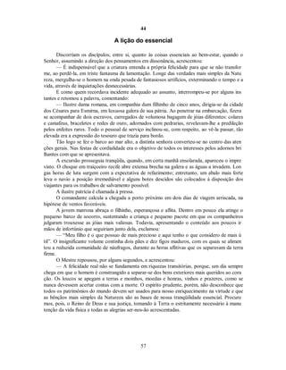 44
A lição do essencial
Discorriam os discípulos, entre si, quanto às coisas essenciais ao bem-estar, quando o
Senhor, assumindo a direção dos pensamentos em dissonância, acrescentou:
— É indispensável que a criatura entenda a própria felicidade para que se não transfor
me, ao perdê-la, em triste fantasma da lamentação. Longe das verdades mais simples da Natu
reza, mergulha-se o homem na onda pesada de fantasiosos artifícios, exterminando o tempo e a
vida, através de inquietações desnecessárias.
E como quem recordava incidente adequado ao assunto, interrompeu-se por alguns ins
tantes e retomou a palavra, comentando:
— Ilustre dama romana, em companhia dum filhinho de cinco anos, dirigia-se da cidade
dos Césares para Esmirna, em luxuosa galera de sua pátria. Ao penetrar na embarcação, fizera
se acompanhar de dois escravos, carregados de volumosa bagagem de jóias diferentes: colares
e camafeus, braceletes e redes de ouro, adornados com pedrarias, revelavam-lhe a predileção
pelos enfeites raros. Todo o pessoal de serviço inclinou-se, com respeito, ao vê-la passar, tão
elevada era a expressão do tesouro que trazia para bordo.
Tão logo se fez o barco ao mar alto, a distinta senhora converteu-se no centro das aten
ções gerais. Nas festas de cordialidade era o objetivo de todos os interesses pelos adornos bri
lhantes com que se apresentava.
A excursão prosseguia tranqüila, quando, em certa manhã ensolarada, apareceu o impre
visto. O choque em traiçoeiro recife abre extensa brecha na galera e as águas a invadem. Lon
gas horas de luta surgem com a expectativa de refazimento; entretanto, um abalo mais forte
leva o navio a posição irremediável e alguns botes descidos são colocados à disposição dos
viajantes para os trabalhos de salvamento possível.
A ilustre patrícia é chamada à pressa.
O comandante calcula a chegada a porto próximo em dois dias de viagem arriscada, na
hipótese de ventos favoráveis.
A jovem matrona abraça o filhinho, esperançosa e aflita. Dentro em pouco ela atinge o
pequeno barco de socorro, sustentando a criança e pequeno pacote em que os companheiros
julgaram trouxesse as jóias mais valiosas. Todavia, apresentando o conteúdo aos poucos ir
mãos de infortúnio que seguiriam junto dela, exclamou:
— “Meu filho é o que possuo de mais precioso e aqui tenho o que considero de mais ú
til”. O insignificante volume continha dois pães e dez figos maduros, com os quais se alimen
tou a reduzida comunidade de náufragos, durante as horas aflitivas que os separavam da terra
firme.
O Mestre repousou, por alguns segundos, e acrescentou:
— A felicidade real não se fundamenta em riquezas transitórias, porque, um dia sempre
chega em que o homem é constrangido a separar-se dos bens exteriores mais queridos ao cora
ção. Os loucos se apegam a terras e moinhos, moedas e honras, vinhos e prazeres, como se
nunca devessem acertar contas com a morte. O espírito prudente, porém, não desconhece que
todos os patrimônios do mundo devem ser usados para nosso enriquecimento na virtude e que
as bênçãos mais simples da Natureza são as bases de nossa tranqüilidade essencial. Procure
mos, pois, o Reino de Deus e sua justiça, tomando à Terra o estritamente necessário à manu
tenção da vida física e todas as alegrias ser-nos-ão acrescentadas.
57

 