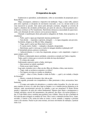 45
O imperativo da ação
Explanavam os aprendizes, acaloradamente, sobre as necessidades de preparação para o
Reino Divino.
Filipe, circunspecto, salientava o impositivo da meditação. Tiago, o mais velho, opinava
pelo retiro espiritual; os discípulos do movimento renovador, a seu ver, deviam isolar-se em
zona inacessível ao pecado. João optava pela adoração constante, chegando ao extremo de
sugerir o abandono das atividades profissionais, por parte de cada um, a fim de poderem ento
ar hosanas contínuos ao Pai Amantíssimo. Bartolomeu destacava a necessidade do jejum inces
sante, com abstenção de todo contacto com as pessoas impuras.
Chamado à manifestação direta pela palavra indagadora de Simão, Jesus perguntou, no
minalmente:
— Pedro, qual é a água que desprende miasmas pestilenciais?
— Sem dúvida — respondeu o apóstolo, intrigado —, é a água estagnada, sem proveito.
Sorridente, dirigiu-se ao filho de Alfeu, indagando:
— Tiago, qual é o peixe que flutua inerte na onda?
— É o peixe morto, Senhor — redargüiu o discípulo, desapontado.
— Bartolomeu, qual é a terra que se enche de matagais daninhos à plantação útil?
O interpelado pensou, pensou e esclareceu:
— Indiscutivelmente, é a terra boa desprezada, porque o solo empedrado e áspero é
quase sempre estéril.
O Mestre, evidenciando sincera satisfação, concentrou a atenção em Tadeu e inquiriu:
Tadeu, qual é a túnica que se converte em ninho da traça destruidora?
— É a túnica não usada.

Endereçando expressivo gesto a Judas, interrogou:

— Que acontece ao talento sepultado?
— Perde-se por inútil, Senhor.

Logo após, assinalou com o olhar um dos filhos de Zebedeu e falou, mais incisivo:

— Tiago, onde se acoitam as serpentes e os lobos?
— Nos lugares em ruína ou votados ao abandono.
— André — disse o Cristo, fixando o irmão de Pedro —, qual é, em verdade, a função
do fermento?
— Mestre, a missão do fermento é dar vida ao pão.
Em seguida, pousando nos companheiros o olhar penetrante e doce, acrescentou, bem
humorado:
— O tempo está repleto de adoradores e a miséria rodeia Jerusalém. Se a luz não serve
para expulsar as trevas, se o pão deve fugir ao faminto e se o remédio precisa distanciar-se do
enfermo, onde encontraremos proveito no trabalho a que nos propomos? O Reino Divino
guarda o imperativo da ação por ordem fundamental. Sigamos para diante e propaguemos a
verdade salvadora, através dos pensamentos, das palavras, das obras e de nossas próprias vi
das. O Todo-Sábio criou a semente para produzir com o infinito. Desce do alto a claridade do
Sol cada dia para extinguir as sombras da Terra. Não é outro o ministério da Boa Nova. Amar,
servindo, é venerar o Pai, acima de todas as coisas; e servir, amando, é amparar o próximo
como a nós mesmos. Pautar-se por estas normas, em nosso movimento de redenção, é praticar
toda a Lei.
58

 