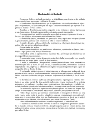 47
O educador conturbado
Comentava André, o apóstolo prestativo, as dificuldades para afeiçoar-se às verdades
novas, quando Jesus narrou para a edificação de todos:
— Um homem, singularmente forte, que se especializara em variados serviços de repara
ção e reajustamento, foi convidado por um anjo a consertar um aleijado que aspirava ao in
gresso no paraíso e aceitou a tarefa.
Avizinhou-se do enfermo, de martelo em punho, e, não obstante os gritos e lágrimas que
a sua obra arrancava do infeliz, aprimorando-o, dia a dia, cumpriu o prometido.
O mensageiro divino, satisfeito, rogou-lhe a contribuição no aperfeiçoamento de uma ve
lha coxa que desejava ardentemente a entrada na Corte Celeste.
O trabalhador robusto, indiferente aos gemidos da anciã, impôs-lhe a disciplina curativa
e, gradativamente, colocou-a em condições de subir às Esferas Sublimes.
O ministro do Alto, jubiloso, solicitou-lhe o concurso no refazimento de um homem cha
gado e aflito que anelava a beatitude edênica.
O consertador não hesitou.
Absolutamente inacessível aos petitórios do infortunado, queimou-lhe as úlceras com a
tenção e rigor, pondo-o em posição de elevar-se.
Terminada a tarefa, o anjo retornou e requisitou-lhe a cooperação em benefício de um
jovem perdido em maus costumes.
O restaurador tomou o rapaz à sua conta e deu-lhe trabalho e contenção, com tamanho
tirocínio, que, em tempo breve, a tarefa se fazia completa.
E, assim, o emissário de Cima pediu-lhe colaboração em diversos casos complexos de
reestruturação física e moral, até que, um dia, o emérito educador, entediado da existência
imperfeita na Terra, implorou ao administrador angélico a necessária permissão para seguir em
companhia dele, na direção do Céu.
O embaixador sublime revistou-o, minuciosamente, e informou que também ele devia
preparar-se com vistas ao grande cometimento; mostrou-lhe os pés irregulares, os braços defi
cientes e os olhos defeituosos e rogou, dessa vez, reajustasse ele a si mesmo, a fim de elevar
se.
O disciplinador começou a obra de auto-aprimoramento, esperançoso e otimista; entre
tanto, o seu antigo martelo lhe feria agora tão rudemente a própria carne que ele, ao invés de
consertar os pés, os braços e os olhos, caiu a contorcer-se no chão, desditoso e revoltado, pro
ferindo blasfêmias e vomitando injúrias contra Deus e o mundo, quase paralítico e quase cego.
Ele mesmo não suportara o regime de salvação que aplicara aos outros e o próprio anjo
amigo, ao reencontrá-lo, com extrema dificuldade o identificou, tão diferente se achava.
Findo o longo exame a que submeteu o infortunado, o mensageiro do Eterno não teve
outro recurso senão confiá-lo a outros educadores para que o reajustamento necessário se fi
zesse, com o mesmo rigor salutar com que funcionara para os outros, a fim de que o notável
consertador se aperfeiçoasse, convenientemente, para, então, ingressar no Paraíso.
Diante da estranheza que senhoreara o ânimo dos presentes, o Senhor concluiu:
— Usemos de paciência e amor em todas as obras de corrigenda e aprendamos a supor
tar as medidas com que buscamos melhorar a posição daqueles que nos cercam, porque para
cada espírito chega sempre um momento em que deve ser burilado, com eficiência e segurança,
para a Luz Divina.
60

 