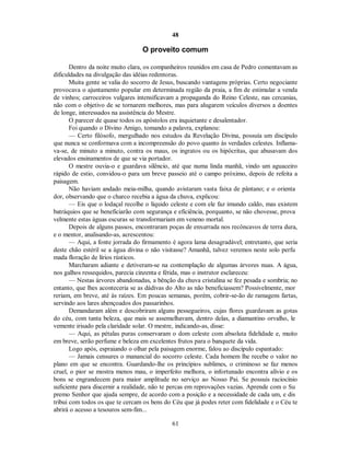48
O proveito comum
Dentro da noite muito clara, os companheiros reunidos em casa de Pedro comentavam as
dificuldades na divulgação das idéias redentoras.
Muita gente se valia do socorro de Jesus, buscando vantagens próprias. Certo negociante
provocava o ajuntamento popular em determinada região da praia, a fim de estimular a venda
de vinhos; carroceiros vulgares intensificavam a propaganda do Reino Celeste, nas cercanias,
não com o objetivo de se tornarem melhores, mas para alugarem veículos diversos a doentes
de longe, interessados na assistência do Mestre.
O parecer de quase todos os apóstolos era inquietante e desalentador.
Foi quando o Divino Amigo, tomando a palavra, explanou:
— Certo filósofo, mergulhado nos estudos da Revelação Divina, possuía um discípulo
que nunca se conformava com a incompreensão do povo quanto às verdades celestes. Inflama-
va-se, de minuto a minuto, contra os maus, os ingratos ou os hipócritas, que abusavam dos
elevados ensinamentos de que se via portador.
O mestre ouvia-o e guardava silêncio, até que numa linda manhã, vindo um aguaceiro
rápido de estio, convidou-o para um breve passeio até o campo próximo, depois de refeita a
paisagem.
Não haviam andado meia-milha, quando avistaram vasta faixa de pântano; e o orienta
dor, observando que o charco recebia a água da chuva, explicou:
— Eis que o lodaçal recolhe o líquido celeste e com ele faz imundo caldo, mas existem
batráquios que se beneficiarão com segurança e eficiência, porquanto, se não chovesse, prova
velmente estas águas escuras se transformariam em veneno mortal.
Depois de alguns passos, encontraram poças de enxurrada nos recôncavos de terra dura,
e o mentor, analisando-as, acrescentou:
— Aqui, a fonte jorrada do firmamento é agora lama desagradável; entretanto, que seria
deste chão estéril se a água divina o não visitasse? Amanhã, talvez veremos neste solo perfu
mada floração de lírios rústicos.
Marcharam adiante e detiveram-se na contemplação de algumas árvores nuas. A água,
nos galhos ressequidos, parecia cinzenta e fétida, mas o instrutor esclareceu:
— Nestas árvores abandonadas, a bênção da chuva cristalina se fez pesada e sombria; no
entanto, que lhes aconteceria se as dádivas do Alto as não beneficiassem? Possivelmente, mor
reriam, em breve, até às raízes. Em poucas semanas, porém, cobrir-se-ão de ramagens fartas,
servindo aos lares abençoados dos passarinhos.
Demandaram além e descobriram alguns pessegueiros, cujas flores guardavam as gotas
do céu, com tanta beleza, que mais se assemelhavam, dentro delas, a diamantino orvalho, le
vemente irisado pela claridade solar. O mestre, indicando-as, disse:
— Aqui, as pétalas puras conservaram o dom celeste com absoluta fidelidade e, muito
em breve, serão perfume e beleza em excelentes frutos para o banquete da vida.
Logo após, espraiando o olhar pela paisagem enorme, falou ao discípulo espantado:
— Jamais censures o manancial do socorro celeste. Cada homem lhe recebe o valor no
plano em que se encontra. Guardando-lhe os princípios sublimes, o criminoso se faz menos
cruel, o pior se mostra menos mau, o imperfeito melhora, o infortunado encontra alívio e os
bons se engrandecem para maior amplitude no serviço ao Nosso Pai. Se possuis raciocínio
suficiente para discernir a realidade, não te percas em reprovações vazias. Aprende com o Su
premo Senhor que ajuda sempre, de acordo com a posição e a necessidade de cada um, e dis
tribui com todos os que te cercam os bens do Céu que já podes reter com fidelidade e o Céu te
abrirá o acesso a tesouros sem-fim...
61

 