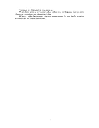 Terminada que foi a narrativa, Jesus calou-se.
Os apóstolos, como se houvessem recebido sublime lição em tão poucas palavras, entre-
olharam-se, expressivamente, silenciosos e felizes.
O Senhor, então, abençoou-os e retirou-se para as margens do lago, fitando, pensativo,
as constelações que tremeluziam distantes...
62

 