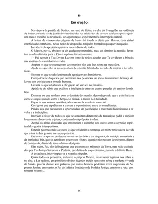 50
Em oração
Na véspera da partida do Senhor, no rumo de Sídon, o culto do Evangelho, na residência
de Pedro, revestiu-se de justificável melancolia. As atividades do estudo edificante prosseguiri
am, mas o trabalho da revelação, de algum modo, experimentaria interrupção natural.
A leitura de comoventes páginas de Isaías foi levada a efeito por Mateus, com visível
emotividade; entretanto, nessa noite de despedidas ninguém formulou qualquer indagação.
Intraduzível expectativa pairava no semblante de todos.
O Mestre, por si, absteve-se de qualquer comentário, mas, ao término da reunião, levan
tou os olhos lúcidos para o Céu e suplicou fervorosamente:
— Pai, acende a Tua Divina Luz em torno de todos aqueles que Te olvidaram a bênção,
nas sombras da caminhada terrestre.
Ampara os que se esqueceram de repartir o pão que lhes sobra na mesa farta.
Ajuda aos que não se envergonham de ostentar felicidade, ao lado da miséria e do infor
túnio.
Socorre os que se não lembram de agradecer aos benfeitores.
Compadece-te daqueles que dormiram nos pesadelos do vício, transmitindo herança do
lorosa aos que iniciam a jornada humana.
Levanta os que olvidaram a obrigação de serviço ao próximo.
Apiada-te do sábio que ocultou a inteligência entre as quatro paredes do paraíso domés
tico.
Desperta os que sonham com o domínio do mundo, desconhecendo que a existência na
carne é simples minuto entre o berço e o túmulo, à frente da Eternidade.
Ergue os que caíram vencidos pelo excesso de conforto material.
Corrige os que espalharam a tristeza e o pessimismo entre os semelhantes.
Perdoa aos que recusaram a oportunidade de pacificação e marcham disseminando a re
volta e a indisciplina.
Intervém a favor de todos os que se acreditam detentores de fantasioso poder e supõem
loucamente absorver-te o juízo, condenando os próprios irmãos.
Acorda as almas distraídas que envenenam o caminho dos outros com a agressão espiri
tual dos gestos intempestivos.
Estende paternas mãos a todos os que olvidaram a sentença de morte renovadora da vida
que a tua lei lhes gravou no corpo precário.
Esclarece os que se perderam nas trevas do ódio e da vingança, da ambição transviada e
da impiedade fria, que se acreditam poderosos e livres, quando não passam de escravos, dignos
de compaixão, diante de teus sublimes desígnios.
Eles todos, Pai, são delinqüentes que escapam aos tribunais da Terra, mas estão assinala
dos por Tua Justiça Soberana e Perfeita, por delitos de esquecimento, perante o Infinito Bem...
A essa altura, interrompeu-se a rogativa singular.
Quase todos os presentes, inclusive o próprio Mestre, mostravam lágrimas nos olhos e,
no alto, a Lua radiosa, em plenilúnio divino, fazendo incidir seus raios sobre a modesta vivenda
de Simão, parecia clamar sem palavras que muitos homens poderiam viver esquecidos do Su
premo Senhor; entretanto, o Pai de Infinita Bondade e de Perfeita Justiça, amoroso e reto, con
tinuaria velando...
65

 