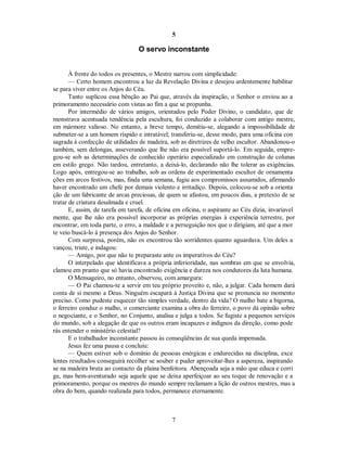 5
O servo inconstante
À frente do todos os presentes, o Mestre narrou com simplicidade:
— Certo homem encontrou a luz da Revelação Divina e desejou ardentemente habilitar
se para viver entre os Anjos do Céu.
Tanto suplicou essa bênção ao Pai que, através da inspiração, o Senhor o enviou ao a
primoramento necessário com vistas ao fim a que se propunha.
Por intermédio de vários amigos, orientados pelo Poder Divino, o candidato, que de
monstrava acentuada tendência pela escultura, foi conduzido a colaborar com antigo mestre,
em mármore valioso. No entanto, a breve tempo, demitiu-se, alegando a impossibilidade de
submeter-se a um homem ríspido e intratável; transferiu-se, desse modo, para uma oficina con
sagrada à confecção de utilidades de madeira, sob as diretrizes de velho escultor. Abandonou-o
também, sem delongas, asseverando que lhe não era possível suportá-lo. Em seguida, empre-
gou-se sob as determinações de conhecido operário especializado em construção de colunas
em estilo grego. Não tardou, entretanto, a deixá-lo, declarando não lhe tolerar as exigências.
Logo após, entregou-se ao trabalho, sob as ordens de experimentado escultor de ornamenta
ções em arcos festivos, mas, finda uma semana, fugiu aos compromissos assumidos, afirmando
haver encontrado um chefe por demais violento e irritadiço. Depois, colocou-se sob a orienta
ção de um fabricante de arcas preciosas, de quem se afastou, em poucos dias, a pretexto de se
tratar de criatura desalmada e cruel.
E, assim, de tarefa em tarefa, de oficina em oficina, o aspirante ao Céu dizia, invariavel
mente, que lhe não era possível incorporar as próprias energias à experiência terrestre, por
encontrar, em toda parte, o erro, a maldade e a perseguição nos que o dirigiam, até que a mor
te veio buscá-lo à presença dos Anjos do Senhor.
Com surpresa, porém, não os encontrou tão sorridentes quanto aguardava. Um deles a
vançou, triste, e indagou:
— Amigo, por que não te preparaste ante os imperativos do Céu?

O interpelado que identificava a própria inferioridade, nas sombras em que se envolvia, 

clamou em pranto que só havia encontrado exigência e dureza nos condutores da luta humana.
O Mensageiro, no entanto, observou, com amargura:
— O Pai chamou-te a servir em teu próprio proveito e, não, a julgar. Cada homem dará
conta de si mesmo a Deus. Ninguém escapará à Justiça Divina que se pronuncia no momento
preciso. Como pudeste esquecer tão simples verdade, dentro da vida? O malho bate a bigorna,
o ferreiro conduz o malho, o comerciante examina a obra do ferreiro, o povo dá opinião sobre
o negociante, e o Senhor, no Conjunto, analisa e julga a todos. Se fugiste a pequenos serviços
do mundo, sob a alegação de que os outros eram incapazes e indignos da direção, como pode
rás entender o ministério celestial?
E o trabalhador inconstante passou às conseqüências de sua queda impensada.
Jesus fez uma pausa e concluiu:
— Quem estiver sob o domínio de pessoas enérgicas e endurecidas na disciplina, exce
lentes resultados conseguirá recolher se souber e puder aproveitar-lhes a aspereza, inspirando
se na madeira bruta ao contacto da plaina benfeitora. Abençoada seja a mão que educa e corri
ge, mas bem-aventurado seja aquele que se deixa aperfeiçoar ao seu toque de renovação e a
primoramento, porque os mestres do mundo sempre reclamam a lição de outros mestres, mas a
obra do bem, quando realizada para todos, permanece eternamente.
7

 