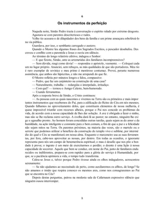 6
Os instrumentos da perfeição
Naquela noite, Simão Pedro trazia à conversação o espírito ralado por extremo desgosto.
Agastara-se com parentes descriteriosos e rudes.
Velho tio acusara-o de dilapidador dos bens da família e um primo ameaçara esbofeteá-lo
na via pública.
Guardava, por isso, o semblante carregado e austero.
Quando o Mestre leu algumas frases dos Sagrados Escritos, o pescador desabafou. Des
creveu o conflito com a parentela e Jesus o ouviu em silêncio.
Ao término do longo relatório afetivo, indagou o Senhor:
— E que fizeste, Simão, ante as arremetidas dos familiares incompreensivos?
— Sem dúvida, reagi como devia! — respondeu o apóstolo, veemente. — Coloquei cada
um no lugar próprio. Anunciei, sem rebuços, as más qualidades de que são portadores. Meu tio
é raro exemplar de sovinice e meu primo é mentiroso contumaz. Provei, perante numerosa
assistência, que ambos são hipócritas, e não me arrependi do que fiz.
O Mestre refletiu por minutos longos e falou, compassivo:
— Pedro, que faz um carpinteiro na construção de uma casa?
— Naturalmente, trabalha — redargüiu o interpelado, irritadiço.
— Com quê? — tornou o Amigo Celeste, bem-humorado.
— Usando ferramentas.

Após a resposta breve de Simão, o Cristo continuou:

— As pessoas com as quais nascemos e vivemos na Terra são os primeiros e mais impor
tantes instrumentos que recebemos do Pai, para a edificação do Reino do Céu em nós mesmos.
Quando falhamos no aproveitamento deles, que constituem elementos de nossa melhoria, é
quase impossível triunfar com recursos alheios, porque o Pai nos concede os problemas da
vida, de acordo com a nossa capacidade de lhes dar solução. A ave é obrigada a fazer o ninho,
mas não se lhe reclama outro serviço. A ovelha dará lã ao pastor; no entanto, ninguém lhe exi
ge o agasalho pronto. Ao homem foram concedidas outras tarefas, quais sejam as do amor e da
humildade, na ação inteligente e constante para o bem comum, a fim de que a paz e a felicidade
não sejam mitos na Terra. Os parentes próximos, na maioria das vezes, são o martelo ou o
serrote que podemos utilizar a benefício da construção do templo vivo e sublime, por intermé
dio do qual o Céu se manifestará em nossa alma. Enquanto o marceneiro usa as suas ferramen
tas, por fora, cabe-nos aproveitar as nossas, por dentro. Em todas as ocasiões, o ignorante
representa para nós um campo de benemerência espiritual; o mau é desafio que nos põe a bon
dade à prova; o ingrato é um meio de exercitarmos o perdão; o doente é uma lição à nossa
capacidade de socorrer. Aquele que bem se conduz, em nome do Pai, junto de familiares endu
recidos ou indiferentes, prepara-se com rapidez para a glória do serviço à Humanidade, por
que, se a paciência aprimora a vida, o tempo tudo transforma.
Calou-se Jesus e, talvez porque Pedro tivesse ainda os olhos indagadores, acrescentou
serenamente:
— Se não ajudamos ao necessitado de perto, como auxiliaremos os aflitos, de longe? Se
não amamos o irmão que respira conosco os mesmos ares, como nos consagraremos ao Pai
que se encontra no Céu?
Depois destas perguntas, pairou na modesta sala de Cafarnaum expressivo silêncio que
ninguém ousou interromper.
8

 
