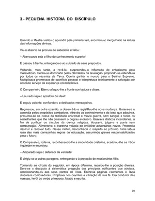 3 - PEQUENA HISTÓRIA DO DISCÍPULO




Quando o Mestre visitou o aprendiz pela primeira vez, encontrou-o mergulhado na leitura
das informações divinas.

Viu-o absorto na procura de sabedoria e falou :

– Abençoado seja o filho do conhecimento superior!

E passou à frente, entregando-o ao cuidado de seus prepostos.

Voltando, mais tarde, a revê-la, surpreendeu-o inflamado de entusiasmo pelo
maravilhoso. Sentia-se dominado pelas claridades da revelação, propondo-se estendê-la
por todos os recantos da Terra. Queria ganhar o mundo para o Senhor Supremo.
Multiplicava promessas de sacrifício pessoal e interpretava teòricamente a salvação por
absoluto serviço da esperança contemplativa.

O Companheiro Eterno afagou-lhe a fronte sonhadora e disse:

– Louvado seja o apóstolo do ideal!

E seguiu adiante, confiando-o a dedicados mensageiros.

Regressou, em outra ocasião, a observá-lo e registRou-lhe nova mudança. Guiava-se o
aprendiz pelos propósitos combativos. Através do conhecimento e do ideal que adquirira,
presumia-se na posse da realidade universal e movia guerra, sem sangue a todos os
semelhantes que lhe não pisassem o degrau evolutivo. Gravava dísticos incendiários, a
fim de purificar os círculos da crença religiosa. Acusava, julgava e punia sem
comiseração. Alimentava a estranha volúpia de enfileirar adversários novos. Pretendia
destruir e renovar tudo. Nesse mister, desconhecia o respeito ao próximo, fazia tábua
rasa das mais comezinhas regras de educação, assumindo graves responsabilidades
para o futuro.

O Compassivo, todavia, reconhecendo-lhe a sinceridade cristalina, acariciou-lhe as mãos
inquietam e enunciou:

– Amparado seja o defensor da verdade!

E dirigiu-se a outras paragens, entregando-o à proteção de missionários fiéis.

Tornando ao círculo do seguidor, em época diferente, reparou-lhe a posição diversa.
Dera-se o discípulo à sistemática pregação dos princípios edificantes que adotara,
condicionando-os aos seus pontos de vista. Escrevia páginas veementes e fazia
discursos comovedores. Projetava nos ouvintes a vibração de sua fé. Era condutor das
massas, herói do verbo primoroso, falado e escrito.



                                                                                    10
 
