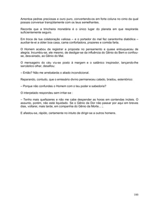 Amontoa pedras preciosas e ouro puro, convertendo-os em forte coluna no cimo da qual
possas conversar tranqüilamente com os teus semelhantes.

Recorda que a trincheira monetária é o único lugar do planeta em que respirarás
suficientemente seguro.

Em troca de tua colaboração valiosa – e o portador do mal fez carantonha diabólica –
auxiliar-te-ei a obter boa casa, cama confortadora, prazeres e comida farta.

O Homem acabou de registrar a proposta no pensamento e quase enlouqueceu de
alegria. Incumbiu-se, ele mesmo, de desligar-se da influência do Gênio do Bem e confiou-
se, desvairado, ao Gênio do Mal.

O mensageiro do céu viu-se posto à margem e o satânico inspirador, lançando-lhe
sarcástico olhar, desafiou:

– Então? Não me arrebatarás o aliado incondicional.

Reparando, contudo, que o emissário divino permaneceu calado, bradou, estentórico:

– Porque não confundes o Homem com o teu poder e sabedoria?

O interpelado respondeu sem irritar-se :

– Tenho mais quefazeres e não me cabe despender as horas em contendas inúteis. O
assunto, porém, não está liquidado. Se o Gênio da Dor não passar por aqui em breves
dias, voltarei, mais tarde, em companhia do Gênio da Morte... ;.

E afastou-se, rápido, certamente no intuito de dirigir-se a outros homens.




                                                                                     100
 