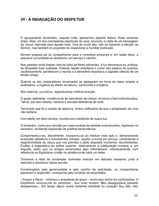 39 - A INDAGAÇÃO DO INSPETOR



O agrupamento doutrinário, naquela noite, apresentou aspecto festivo. Duas semanas
antes, Abel, um dos orientadores espirituais da casa, anunciou a visita de um mensageiro
de Jesus, marcada para àquela hora. Viria de muito alto, não só trazendo a bênção do
Senhor, mas também no propósito de inspecionar a humilde instituição.

Deviam preparar-se os companheiros para a venerável presença e, em razão disso, a
pequena comunidade se desdobrou em serviço e carinho.

Nas paredes muito limpas viam-se tufos de flores odorantes. A luz derramava-se, profusa,
de lâmpadas bem cuidadas. Extenso tapete amortecia o rumor dos passos de quantos,
cautelosamente, penetravam o recinto e a atmosfera recordava o sagrado silêncio de um
templo antigo.

Quando os dez cooperadores encarnados se agregaram em torno da mesa simples e
acolhedora, a rogativa do diretor se elevou, comovente e cristalina.

Nós mesmos, ouvindo-a, registrávamos inefável emoção.

O grupo realmente, constituía-se de servidores da crença, sinceros e bem-intencionados.
Talvez, por isso mesmo, merecia a elevada deferência da noite.

Terminada que foi a oração de abertura, fomos notificados de que o embaixador de cima
não tardaria.

Com efeito, em dois minutos, inundou-se o ambiente de suave luz.

O emissário, como que cercado por vasta auréola de estrelas evanescentes, ingressou no
santuário, revelando expressão de sublime benevolência.

Cumprimentou-nos, afavelmente, incorporou-se ao médium mais apto e, demonstrando
avançada sabedoria e inexcedíveis virtudes, saudou a turma em serviço, comentando a
magnanimidade de Jesus que nos permitia o júbilo daqueles momentos reconfortantes.
Exaltou a expectativa da esfera superior, relativamente à colaboração humana, e, em
seguida, pediu que os amigos encarnados algo informassem, individualmente, com
referência ao Espiritismo cristão na existência de cada um deles.

Tínhamos a idéia de contemplar iluminado instrutor em delicada maratona, junto a
reduzida e estudiosa classe escolar.

Constrangidos pela generosidade e pelo carinho da solicitação, os companheiros
passaram a responder, começando pelo condutor da assembléia.

- Graças a Deus! – informou o presidente do grupo – tenho aqui minha luz confortadora. O
Espiritismo renovou-me os caminhos... Sou outro homem. Meu desagradável passado
desapareceu... Em tempo algum recebi tamanha claridade no coração! Sou feliz, meu


                                                                                    101
 