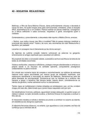 40 - ROGATIVA REAJUSTADA




Ildefonso, o filho de Dona Malvina Chaves, dama profundamente virtuosa e devotada à
causa do bem, há quatro longos anos jazia semi-acamado; entretanto, preso à situação
difícil, assemelhava-se a um cordeiro. Parecia estimar as preces maternas, consagrava-
se à leitura edificante e sabia conversar, respeitoso e gentil, encorajando quem o
visitasse.

Contemplando-o, comovidamente, a desvelada mãe inquiria o Médico Divino, ansiosa:

– Senhor, que motivo trouxe meu filho à invalidez? Não te parece doloroso imobilizar a
juventude aos dezoito anos? Traze-o, de novo, aos movimentos da vida! Restaura-lhe o
equilíbrio, por piedade!

Levanta-o e consagrar-me-ei inteiramente ao teu divino serviço!...

As lágrimas do sublime coração materno sufocavam as palavras na garganta,
emocionando os amigos espirituais que a assistiam em silêncio.

No propósito de obter a concessão celeste, a prestativa senhora sacrificava-se através de
todas as atividades socorristas.

Visitava moribundos, amparava sofredoras, protegia crianças abandonadas e arriscava a
própria saúde e os recursos na caridade operante, conquistando prestigiosos
colaboradores no plano invisível.

Em virtude dos inúmeros laços de simpatia e reconhecimento, as súplicas da estimada
matrona eram agora secundadas por imenso grupo de entidades espirituais, que
imploravam diariamente a renovação do destino de Ildefonso. Reclamava-se para ele
plena liberdade de movimentação. Esclarecia-se que na hipótese de o enfermo não
merecer a graça, o benefício não deveria tardar, mesmo assim, considerando-se os
méritos da genitora, mulher admirável na fé e no devotamento.

Tantos rogos se multiplicaram e tantas simpatias se entrelaçaram, que, um dia, a ordem
chegou de mais alto, determinado que o jovem fosse reajustado cem por cem.

Os trabalhadores invisíveis, jubilosos, aguardaram ensejo adequado; e quando surgiu um
médium notável, no setor da tarefa curativa, a Senhora Chaves foi inspirada a conduzir o
filho até ele.

O missionário recebeu-a solícito e declarou-se pronto a contribuir no socorro ao doente,
em obediência aos desígnios superiores.

A mãezinha fervorosa observou, no entanto, que aguardava a cura completa, era face da
confiança que a orientara até ali.


                                                                                     104
 