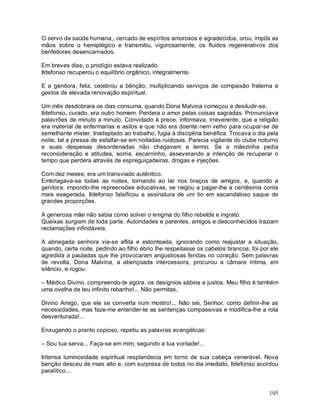 O servo da saúde humana,, cercado de espíritos amorosos e agradecidos, orou, impôs as
mãos sobre o hemiplégico e transmitiu, vigorosamente, os fluidos regenerativos dos
benfeitores desencarnados.

Em breves dias, o prodígio estava realizado.
Ildefonso recuperou o equilíbrio orgânico, integralmente.

E a genitora, feliz, celebrou a bênção, multiplicando serviços de compaixão fraterna e
gestos de elevada renovação espiritual.

Um mês desdobrara os dias consuma, quando Dona Malvina começou a desiludir-se.
Ildefonso, curado, era outro homem. Perdera o amor pelas coisas sagradas. Pronunciava
palavrões de minuto a minuto. Convidado à prece, informava, irreverente, que a religião
era material de enfermarias e asilos e que não era doente nem velho para ocupar-se de
semelhante mister. Inadaptado ao trabalho, fugia à disciplina benéfica. Trocava o dia pela
noite, tal a pressa de esfalfar-se em noitadas ruidosas. Parecia vigilante do clube noturno
e suas despesas desordenadas não chegavam a termo. Se a mãezinha pedia
reconsideração e atitudes, sorria, escarninho, asseverando a intenção de recuperar o
tempo que perdera através de espreguiçadeiras, drogas e injeções.

Com dez meses; era um transviado autêntico.
Embriagava-se todas as noites, tornando ao lar nos braços de amigos, e, quando a
genitora, impondo-lhe repreensões educativas, se negou a pagar-lhe a centésima conta
mais exagerada, Ildefonso falsificou a assinatura de um tio em escandaloso saque de
grandes proporções.

A generosa mãe não sabia como solver o enigma do filho rebelde e ingrato.
Queixas surgiam de toda parte. Autoridades e parentes, amigos e desconhecidos traziam
reclamações infindáveis.

A abnegada senhora via-se aflita e estonteada, ignorando como reajustar a situação,
quando, certa noite, pedindo ao filho ébrio lhe respeitasse os cabelos brancos, foi por ele
agredida a pauladas que lhe provocaram angustiosas feridas no coração. Sem palavras
de revolta, Dona Malvina, a abençoada intercessora, procurou a câmara íntima, em
silêncio, e rogou:

– Médico Divino, compreendo-te agora, os desígnios sábios e justos. Meu filho é também
uma ovelha de teu infinito rebanho!... Não permitas,

Divino Amigo, que ele se converta num mostro!... Não sei, Senhor, como definir-lhe as
necessidades, mas faze-me entender-te as sentenças compassivas e modifica-lhe a rota
desventurada!...

Enxugando o pranto copioso, repetiu as palavras evangélicas:

– Sou tua serva... Faça-se em mim, segundo a tua vontade!...

Intensa luminosidade espiritual resplandecia em torno de sua cabeça venerável. Nova
benção desceu de mais alto e, com surpresa de todos no dia imediato, Ildefonso acordou
paralítico...


                                                                                       105
 