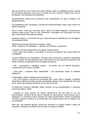 não se harmoniza com a justiça. Se vocês soltarem todas os malfeitores presas à grade
do sofrimento adequado, que seria do mundo em que vivemos? Saibam que não as
acompanho. Sou adversário da desordem.

Invariavelmente, retirava-se as protetoras dos necessitados, em meio à tristeza e ao
desapontamento.

Em semelhante rumo, prosseguiu Juvenal até à desencarnação, finda a qual, entrou em
aflitivo isolamento.

Vivia a esmo, como que envolvido numa coluna de neblina espessa. Lamentava-se,
chorava, pedia auxílio, mas em vão. Pressentia a passagem de muita gente em torno
dele; mas ninguém lhe prestava atenção.

Apareceu, todavia, um momento em que o desventurado foi atendido por um mensageiro
da assistência divina.

Valendo-se do ensejo, lastimou-se, suplicou, exigiu.
Afinal – declarava em desespero –, não fora um criminoso, um perverso...

O enviado, de olhar translúcido e coruscaste, informou calmo:
– Filho, cada qual recolhe o que planta. A árvores do egoísmo não produz flores de
cordialidade.

Juvenal desfez-se em explicações. Acusado pela consciência, pretendia argumentar
contra si próprio. Se não praticara maior soma de bens é que supunha conveniente não
dever contrariar os dispositivos das provações remissoras.

- Sim – acrescentou o emissário, sereno -, de acordo com os mesmos princípios,
compreende-se-lhe, agora a solidão...

– Quer dizer – exclamou Silva, desalentado – que deveremos invadir os celestes
desígnios?

O mensageiro, porém, esclareceu sem perturbar-se:
– Se a dor humana é lavoura de renovação para, quem sofre e resgata, é também
sementeira sublime para todas aqueles que desejam plantar o bem imperecível. De outra
forma, Jesus não precisaria imolar-se na cruz por nos todos.

O interlocutor escutava, admirado. Antes, contudo, de sua argumentação, o venerável
socorrista indagou, direto:

- Juvenal, se você, quando via alguém aproximar-se de sua porta ou de sua
personalidade, conhecia de tão perto a questão do merecimento, nunca pensou que a
sabedoria e o programa e Deus atuavam em cada acontecimento, através de ligações
invisíveis, porque o sofredor ou o necessitado já se faziam dignos de seu amparo e de
sua proteção?

Silva que, não obstante egoísta, recorria ao raciocínio e à lógica, perdeu o gosto de
responder, mergulhou a cabeça entre as mãos e começou a meditar.


                                                                                 107
 