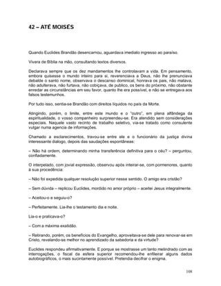 42 – ATÉ MOISÉS



Quando Euclides Brandão desencarnou, aguardava imediato ingresso ao paraíso.

Vivera de Bíblia na mão, consultando textos diversos.

Declarava sempre que os dez mandamentos lhe controlavam a vida. Em pensamento,
embora quisesse o mundo inteiro para si, reverenciava a Deus, não lhe prenunciava
debalde o santo nome, observava o descanso dominical, honrava os pais, não matava,
não adulterava, não furtava, não cobiçava, de publico, os bens do próximo, não obstante
enredar as circunstâncias em seu favor, quanto lhe era possível, e não se entregava aos
falsos testemunhos.

Por tudo isso, sentia-se Brandão com direitos líquidos no país da Morte.

Atingindo, porém, o limite, entre este mundo e o “outro”, em plena alfândega da
espiritualidade, o vosso companheiro surpreendeu-se. Era atendido sem considerações
especiais. Naquele vasto recinto de trabalho seletivo, via-se tratado como consulente
vulgar numa agencia de informações.

Chamado a esclarecimentos, travou-se entre ele e o funcionário da justiça divina
interessante dialogo, depois das saudações espontâneas:

– Não há ordem, determinando minha transferência definitiva para o céu? – perguntou,
confiadamente.

O interpelado, com jovial expressão, observou após inteirar-se, com pormenores, quanto
à sua procedência:

– Não foi expedida qualquer resolução superior nesse sentido. O amigo era cristão?

– Sem dúvida – replicou Euclides, mordido no amor próprio – aceitei Jesus integralmente.

– Aceitou-o e seguiu-o?

– Perfeitamente. Lia-lhe o testamento dia e noite.

Lia-o e praticava-o?

– Com a máxima exatidão.

– Retirando, porém, os benefícios do Evangelho, aproveitava-se dele para renovar-se em
Cristo, revelando-se melhor no aprendizado da sabedoria e da virtude?

Euclides respondeu afirmativamente. E porque se mostrasse um tanto melindrado com as
interrogações, o fiscal da esfera superior recomendou-lhe enfileirar alguns dados
autobiográficos, o mais sucintamente possível. Pretendia decifrar o enigma.


                                                                                     108
 