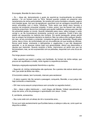Encorajado, Brandão foi claro e breve.

– Eu – disse ele, demonstrando o gosto de exprimir-se invariavelmente na primeira
pessoa – fui um homem justo na Terra. Sempre guardei cuidado em preservar esta
característica de minha personalidade. Se recebia dos outros bondade e respeito, pagava
com moedas iguais. Aos que me agradavam, aquinhoei com as vantagens suscetíveis de
serem articuladas com a minha, influência. Tanto assim que deixei meus haveres a
quantos me souberam conquistar simpatia. A todos, porem, que me fizeram mal, retribuí
conforme propunham. Nunca tive inclinação para ajudar malfeitores, porque para eles não
há suficientes grades no mundo. Quando molestado pelos maus, sabia conjugar o verbo
corrigir e, se me incomodavam duramente, punia-os com aspereza. Corda e ferro não
podem ser esquecidos na melhoria dos homens. Em sendo perseguido, jamais permiti
que os amigos me tomassem dianteira na desforra. Não me calava ante qualquer desafio;
por isso, se era convidado a contender, competia-me ganhar as demandas. Pisado pelos
outros, dava o troco, de conformidade com as circunstâncias em que recebia as ofensas.
Nunca perdi tempo, ensinando a delinqüentes e vagabundos o que não desejavam
aprender, e, se às pessoas nobres tratei com generosidade, ofereci aos desonrados a
repulsa que mereciam. Quando recebido a flores, improvisava um jardim aos que me
favorecessem; mas, se era surpreendido com as pedradas, respondia com uma chuva de
pedras.

Fez longa pausa e acentuou:

– Não suponha que exerci a justiça com facilidade. Ao homem de minha estirpe, que
procura ser equilibrado e cristão, muito ingrata é a experiência terrestre.

Estampou engraçada expressão fisionômica e ajuntou:

– Segundo vê, minhas reclamações são oportunas. Se o paraíso não estiver aberto para
mim, que andei de Bíblia nas mãos...

O funcionário celeste, bem humorado, interveio para esclarecer:

– O plano superior não lhe cerrará a passagem, conquanto, Brandão, a sua justiça não
haja conhecido a misericórdia...

– Oh! mas nunca assumi compromissos sem consultar os sagrados textos!...

– Sim – disse o sábio interlocutor –, você chegou até Moisés. Voltará naturalmente ao
corpo de carne, a fim de prosseguir o aprendizado com Jesus - Cristo.

E, sorridente, acrescentou:

– Seu curso está com um atraso de mil e novecentos anos...

Foi ao ouvir este esclarecimento que Euclides baixou a cabeça e calou-se, como quem se
dispunha a refletir...




                                                                                   109
 