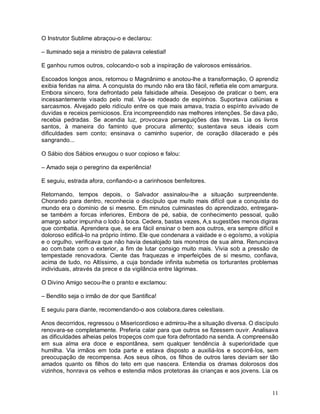 O Instrutor Sublime abraçou-o e declarou:

– Iluminado seja a ministro de palavra celestial!

E ganhou rumos outros, colocando-o sob a inspiração de valorosos emissários.

Escoados longos anos, retornou o Magnânimo e anotou-lhe a transformação, O aprendiz
exibia feridas na alma. A conquista do mundo não era tão fácil, refletia ele com amargura.
Embora sincero, fora defrontado pela falsidade alheia. Desejoso de praticar o bem, era
incessantemente visado pelo mal. Via-se rodeado de espinhos. Suportava calúnias e
sarcasmos. Alvejado pelo ridículo entre os que mais amava, trazia o espírito avivado de
duvidas e receios perniciosos. Era incompreendido nas melhores intenções. Se dava pão,
recebia pedradas. Se acendia luz, provocava perseguições das trevas. Lia os livros
santos, à maneira do faminto que procura alimento; sustentava seus ideais com
dificuldades sem conto; ensinava o caminho superior, de coração dilacerado e pés
sangrando...

O Sábio dos Sábios enxugou o suor copioso e falou:

– Amado seja o peregrino da experiência!

E seguiu, estrada afora, confiando-o a carinhosos benfeitores.

Retornando, tempos depois, o Salvador assinalou-lhe a situação surpreendente.
Chorando para dentro, reconhecia o discípulo que muito mais difícil que a conquista do
mundo era o domínio de si mesmo. Em minutos culminastes do aprendizado, entregara-
se também a forcas inferiores, Embora de pé, sabia, de conhecimento pessoal, quão
amargo sabor impunha o lodo à boca. Cedera, bastas vezes, A,s sugestões menos digiras
que combatia. Aprendera que, se era fácil ensinar o bem aos outros, era sempre difícil e
doloroso edificá-lo na próprio íntimo. Ele que condenara a vaidade e o egoísmo, a volúpia
e o orgulho, verificava que não havia desalojado tais monstros de sua alma. Renunciava
ao com.bate com o exterior, a fim de lutar consigo muito mais. Vivia sob a pressão de
tempestade renovadora. Ciente das fraquezas e imperfeições de si mesmo, confiava,
acima de tudo, no Altíssimo, a cuja bondade infinita submetia os torturantes problemas
individuais, através da prece e da vigilância entre lágrimas.

O Divino Amigo secou-lhe o pranto e exclamou:

– Bendito seja o irmão de dor que Santifica!

E seguiu para diante, recomendando-o aos colabora,dares celestiais.

Anos decorridos, regressou o Misericordioso e admirou-lhe a situação diversa. O discípulo
renovara-se completamente. Preferia calar para que outros se fizessem ouvir. Analisava
as dificuldades alheias pelos tropeços com que fora defrontado na senda. A compreensão
em sua alma era doce e espontânea, sem qualquer tendência à superioridade que
humilha. Via irmãos em toda parte e estava disposto a auxiliá-los e socorrê-los, sem
preocupação de recompensa. Aos seus olhos, os filhos de outros lares deviam ser tão
amados quanto os filhos do teto em que nascera. Entendia os dramas dolorosos dos
vizinhos, honrava os velhos e estendia mãos protetoras às crianças e aos jovens. Lia os


                                                                                       11
 